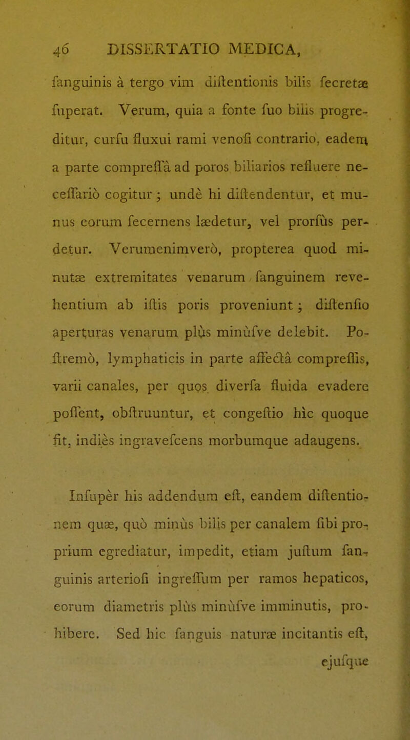 fanguinis a tergo vim diftentionis bilis fecretaa fuperat. Verum, quia a fonte fuo biiis progre- ditur, curfu fluxui rami venofi contrario, eadeiu a parte compreffa. ad paros biliarios refluere ne- ceflario cogitur; unde hi diftendentur, et mu- nus eorum fecernens laedetur, vel prorfus per- detur. Verumenimvero, propterea quod mi- nutas extremitates venarum fanguinem reve- hentium ab iftis poris proveniunt; diftenfio aperturas venarum plus miniifve delebit. Po- ftremo, lymphaticis in parte afFecla compreflis, varii canales, per quos diverfa fluida evadere poflTent, obftruuntur, et congeftio hic quoque fit, indies ingravefcens morbumque adaugens. Infuper his addendura eft, eandem diftentior nem quas, qixb minus bilis per canalem fibi pro- prium cgrcdiatur, impedit, etiam juftum fan-r guinis arteriofi ingrefllim per ramos hepaticos, eorum diametris phis minufve imminutis, pro^ hiberc. Sed hic fanguis naturas incitantis eft, ejufqiie