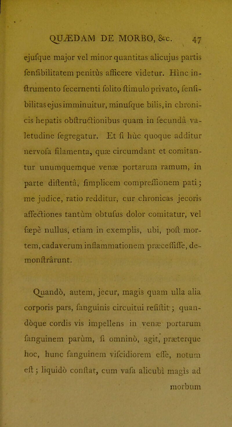 ejufque major vel minor quantitas alicujus partis fenfibilitatem penitus afficere videtur. Hinc in- ftrumento fecernenti folito ftimulo privato, fenli- bilitasejusimminuitur, minufque bilis,in chroni- cis hepatis obftruftionibus quam in fecunda va- letudine fegregatur. Et 11 huc quoque additur nervofa filamenta, quae circumdant et comitan- tur unumquemque venas portarum ramum, in parte diftenta, fimplicem comprefTionem pati; me judice, ratio redditur, cur chronicas jecoris aftecliones tantum obtufus dolor comitatur, vel fgepe nullus, etiam in exemplis, ubi, poft mor- tem,cadaverum inflammationem prseceffifle, de- monftrarunt. Quando, autem, jecur, magis quam ulla alia corporis pars, fanguinis circuitui reliftit; quan- d6que cordis vis impellens in venas portarum fanguinem parum, ft omnino, agit, praiterque hoc, hunc fanguinem vifcidiorem clFe, notum eft; liquido conftat, cum vafa ahcubi magis ad morbum