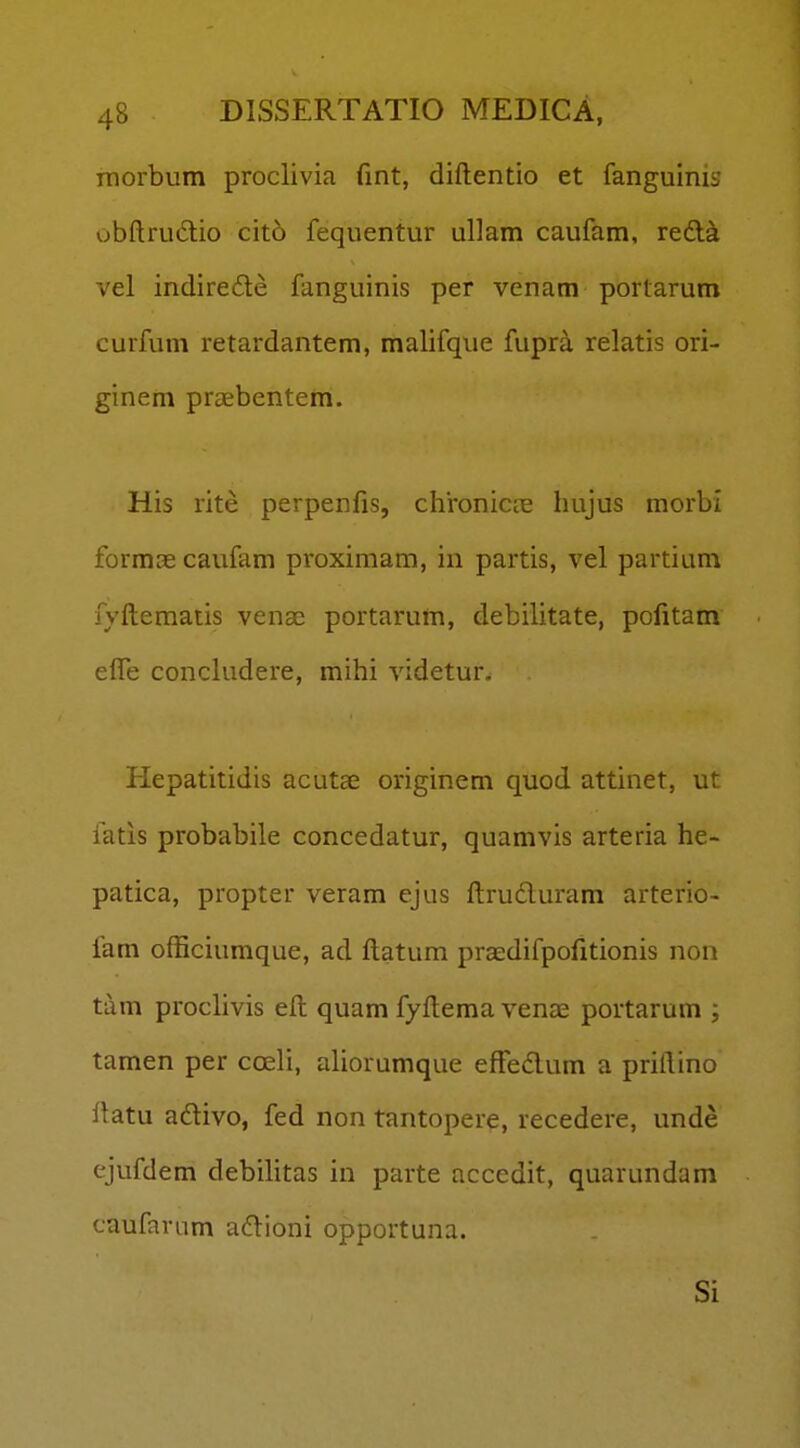 rnorbum proclivia fint, diftentio et fanguinis obftrudlio cito fequentur ullam caufam, redl^ vel indirede fanguinis per venam portarum curfum retardantem, malifque fupra relatis ori- ginem praebentem. His rite perpenfis, chroniciis hujus morbi formas caufam proximam, in partis, vel partium fyftematis venae portarum, debilitate, pofitam effe concludere, mihi videtur. Hepatitidis acutae originem quod attinet, ut fatis probabile concedatur, quamvis arteria he- patica, propter veram ejus ftruduram arterio- fam officiumque, ad flatum prasdifpofitionis non tam proclivis ell quam fyftema venae portarum ; tamen per coeli, aliorumque efFedum a priftino ftatu adivo, fed non tantopere, recedere, unde ejufdem debilitas in parte accedit, quarundam caufarum adioni opportuna. Si