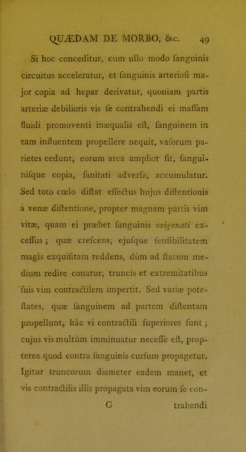 Si hoc conceditur, cum ullo modo fanguinis circuitus acceleratur, et fanguinis arteriofi ma- jor copia ad hepar derivatur, quoniam partis arteriae debilioris vis fe contrahendi ei malfam fluidi proraoventi inasqualis eft, fanguinem ill eam influentem propellere nequit, vaforum pa- rietes cedunt, eorum area amplior fit, fangui- nifque copia, fanitati adverfa, accumulatur. Sed toto coelo diftat effedus hujus diftentionis a venae diftentione, propter magnam partis vim vitae, quam ei praebet fanguinis oxigenati ex- ceflus; quae crefcens, ejufque fenftbilitatem magis exquifitam reddens, dum ad ftatum me- dium redire conatur, truncis et extremitatibus fuis vim contradilem impertit. Sed variae pote- ftates, quae fanguinem ad partem diftentam propellunt, hac vi contradili fuperiores funt; cujus vis multum imminuatur necefle eft, prop- terea quod contra fanguinis curfum propagetur. Igitur truncorum diameter eadem manet, et vis contradilis ilhs propagata vim eorum fe con- G trahendi