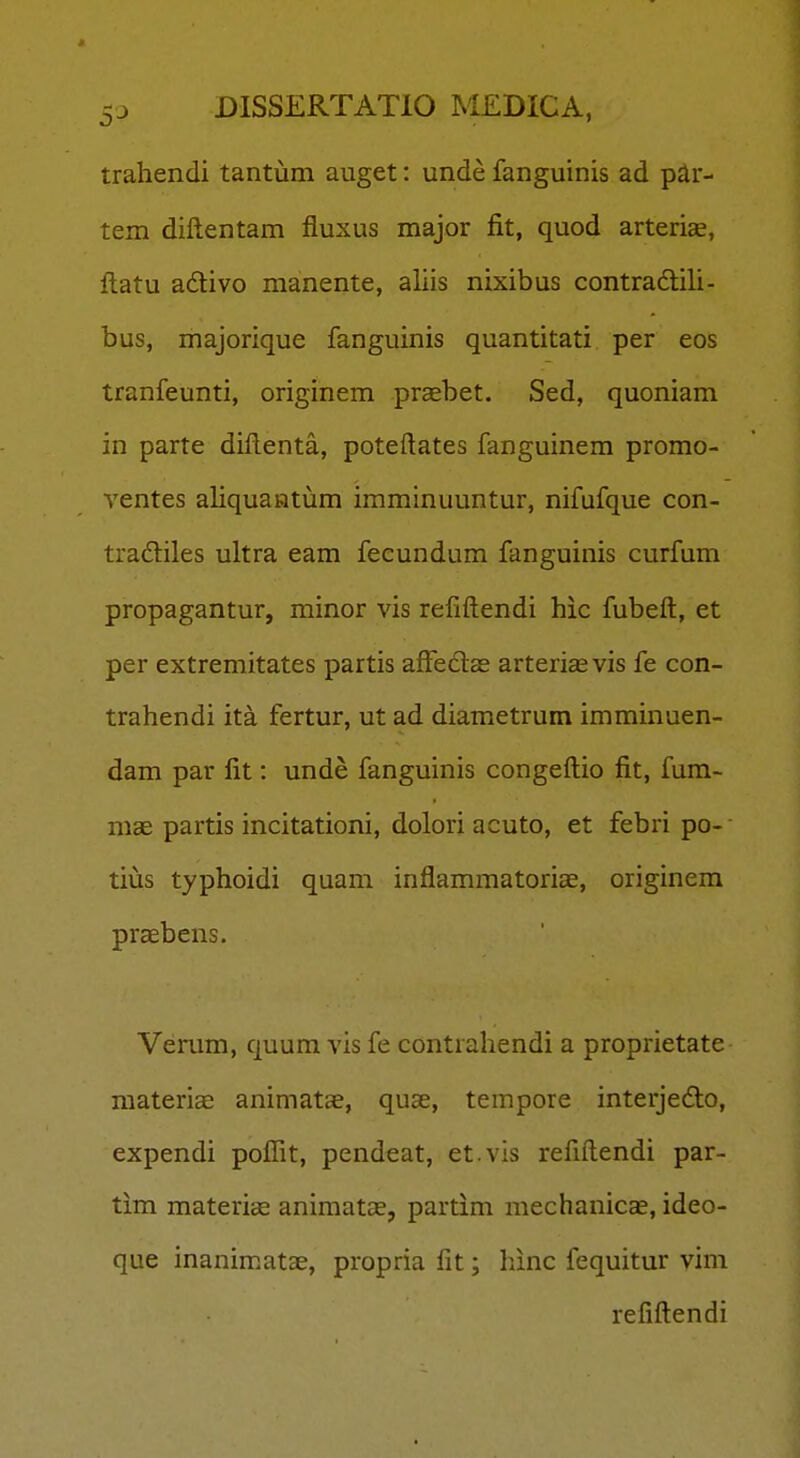 traliendi tantum auget: unde fanguinis ad par- tem diftentam fiuxus major fit, quod arteriEe, fl;atu adivo manente, aliis nixibus contradtili- bus, majorique fanguinis quantitati per eos tranfeunti, originem prsebet. Sed, quoniam in parte diftenta, poteftates fanguinem promo- ventes aliquaatum imminuuntur, nifufque con- tradiles ultra eam feeundum fanguinis curfum propagantur, minor vis refiftendi hic fubeft, et per extremitates partis affedas arterisevis fe con- trahendi ita fertur, ut ad diametrum imminuen- dam par fit: unde fanguinis congeftio fit, fum- mae partis incitationi, dolori acuto, et febri po- tius typhoidi quam inflammatoriae, originem praebens. Verum, quum vis fe contrahendi a proprietate raateriae animatae, quae, tempore interjedo, expendi poflit, pendeat, et.vis refiftendi par- tim matericc animatas, partim mechanicae, ideo- que inanimatae, propria fit; hinc fequitur vim refiftendi