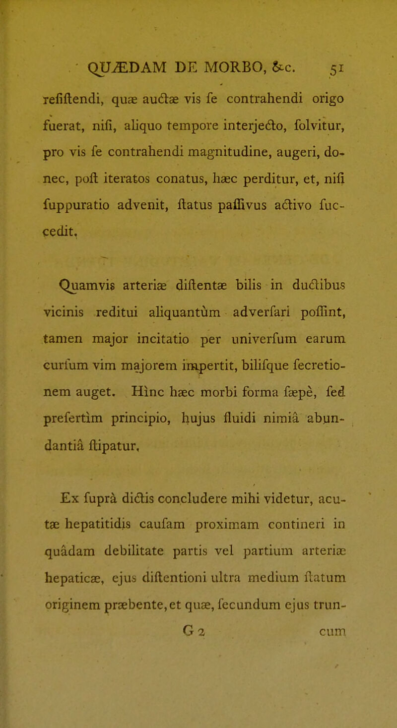 refiftendi, quae audae vis fe contrahendi origo fuerat, nifi, aliquo tempore interjedlo, folvitur, pro vis fe contrahendi magnitudine, augeri, do- nec, poft iteratos conatus, liasc perditur, et, nifi fuppuratio advenit, ftatus paffivus adlivo fuc- cedit, Quamvis arteriae diftentae bilis in dudlibus vicinis reditui aliquantum adverfari pofRnt, tamen major incitatio per univerfum earum curium vim majorem impertit, bilifque fecretio- nem auget. Hinc haec morbi forma faepe, fed prefertim principio, hujus fluidi nimia abun- dantia ftipatur, Ex fupra didis concludere mihi videtur, acu- tae hepatitidis caufam proximam contineri in quadam debihtate partis vel partium arteriae hepaticse, ejus diftentioni ultra medium ftatum originem praebente,et quae, fecundum ejus trun- G 2 cuiP