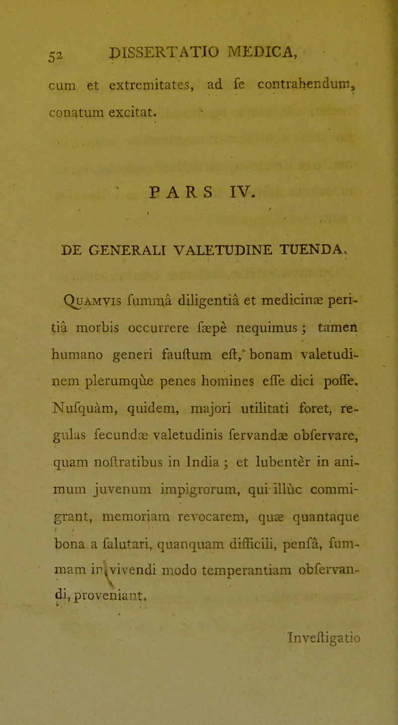 cum et extremitates, ad fe contrabendum, conatum excitat. PARS IV. DE GENERALI VALETUDINE TUENDA. QuAMVis fumma diligentia et medicinas peri- tia morbis occurrere faepe nequimus; tamen humano generi fauftum eft,*bonam valetudi- nem plerumque penes homines efle dici pofle. Nufquam, quidem, majori utiUtati foret, re- gulas fecundas valetudinis fervandas obfervare, quam noftratibus in India ; et lubenter in ani- mum juvenum impigrorum, qui illuc commi- grant, memoriam revocarem, quse quantaque bona a falutari, quanquam difficili, penfa, fum- mam ip|^vivendi modo temperantiam obfei-van- di, proveniant, Inveftigatio