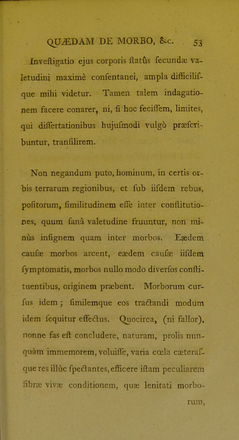 Inveftigatio ejus corporis ftatus fecundae va- letudini maxime confentanei, ampla difficilif- que mihi videtur. Tamen talem indagatio- nem facere conarer, ni, li hoc feciflem, limites, qui diflertationibus hujufmodi vulgo praefcri- buntur, tranlihrem. Non negandum puto, hominum, in certis or- bis terrarum regionibus, et fub iifdem rebus, pofitorum, fimilitudinera efle inter conftitutio- nes, quum fana valetudine fruuntur, non mi- nus infignem quam inter morbos. Eaedem caufae morbos arcent, eEEdem caufae iifdem fymptomatis, morbos nullo modo diverfos confti- tuentibus, originem praebent. Morborum cur- fus idem; fimilemque eos traftandi modiim idem fequitur eflfedus. Quocirca, (ni fallor), nonne fas eft concludere, naturam, prolis nun- quam immemorem, voluifle, varia coela casteraf- queres illuc fpe(5lantes,efficere iftam peculiarem fibroe vivae conditionem, quse lenitati morbo- rum,