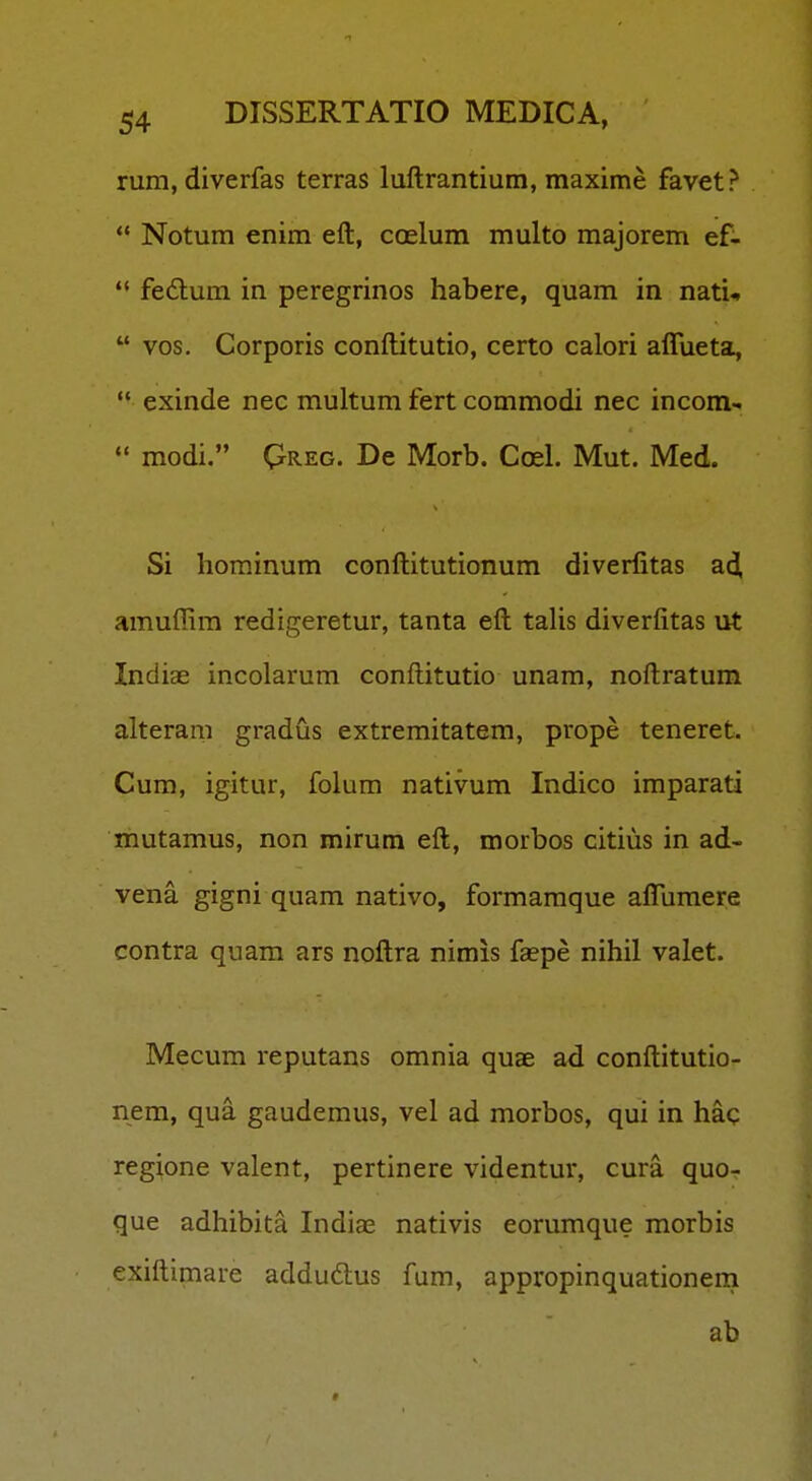 rum, diverfas terras luftrantium, maxime favet?  Notum enim eft, coelum multo majorem ef- fedum in peregrinos habere, quam in nati*  vos, Corporis conftitutio, certo calori aflueta,  exinde nec multum fert commodi nec incom-  modi. Qreg. De Morb. Coel. Mut. Med. Si horainum conftitutionum diverfitas ad, amuffim redigeretur, tanta eft taUs diverfitas ut Indiae incolarum conftitutio unam, noftratum alteram gradus extremitatem, prope teneret. Cum, igitur, folum nativum Indico imparati mutamus, non mirum eft, morbos citius in ad- vena gigni quam nativo, formamque aflumere contra quam ars noftra nimis faepe nihil valet. Mecum reputans omnia quae ad conftitutio- nem, qua gaudemus, vel ad morbos, qui in haq regione valent, pertinere videntur, cura quo- que adhibita Indiae nativis eorumque morbis exiftimare addudlus fum, appropinquationeni ab