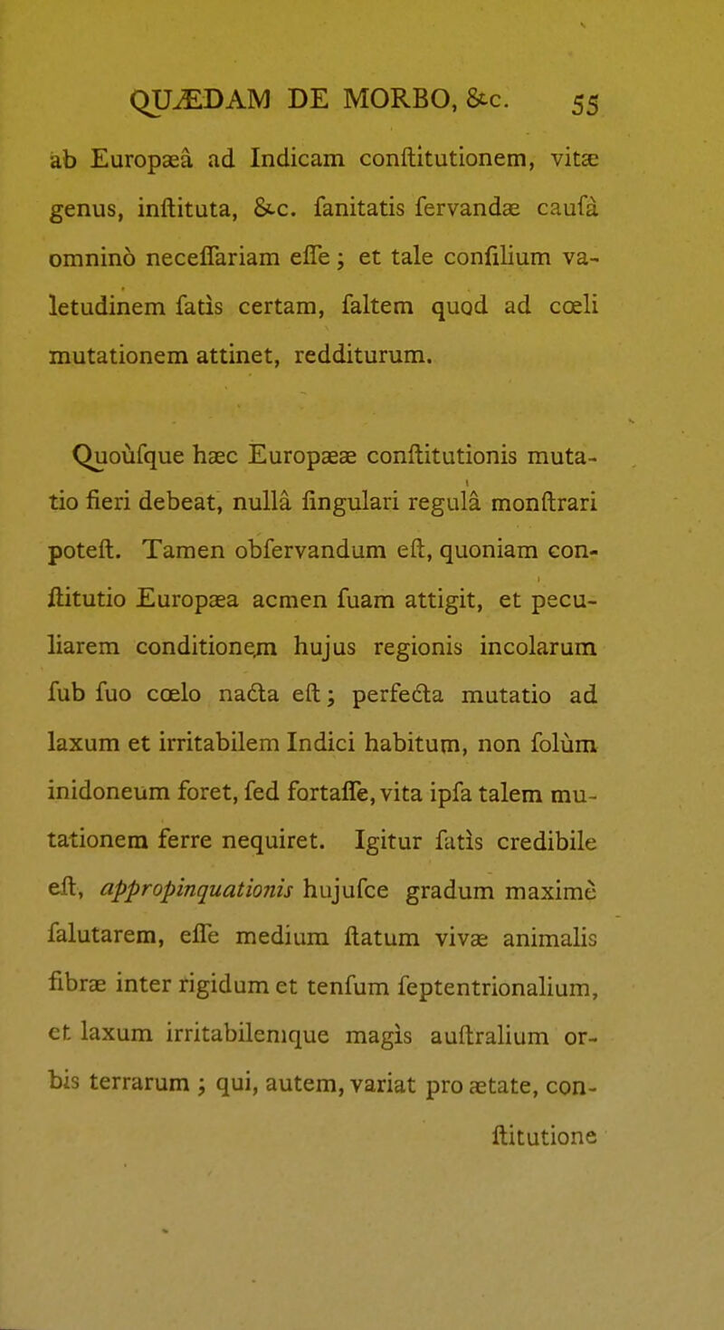 ab Europaea ad Indicam conftitutionem, vitee genus, inftituta, &.c. fanitatis fervandae caufa omnino necelTariam effe; et tale confilium va- letudinem fatis certam, faltem quod ad coeli mutationem attinet, redditurum. Quoufque haec Europaeae conftitutionis muta- tio fieri debeat, nulla fingulari regula monftrari poteft. Tamen obfervandum eft, quoniam con- ftitutio Europoea acmen fuam attigit, et pecu- liarem conditionejn hujus regionis incolarum fub fuo coelo nadla eft; perfedla mutatio ad laxum et irritabilem Indici habitum, non folum inidoneum foret, fed fortalTe, vita ipfa talem mu- tationera ferre nequiret. Igitur fatis credibile eft, appropinquationis hujufce gradum maxime falutarem, efl^e medium ftatum vivas animalis fibrae inter rigidum et tenfum feptentrionalium, et laxum irritabilenique magis auftralium or- bis terrarum ; qui, autem, variat pro a;tate, con- ftitutione