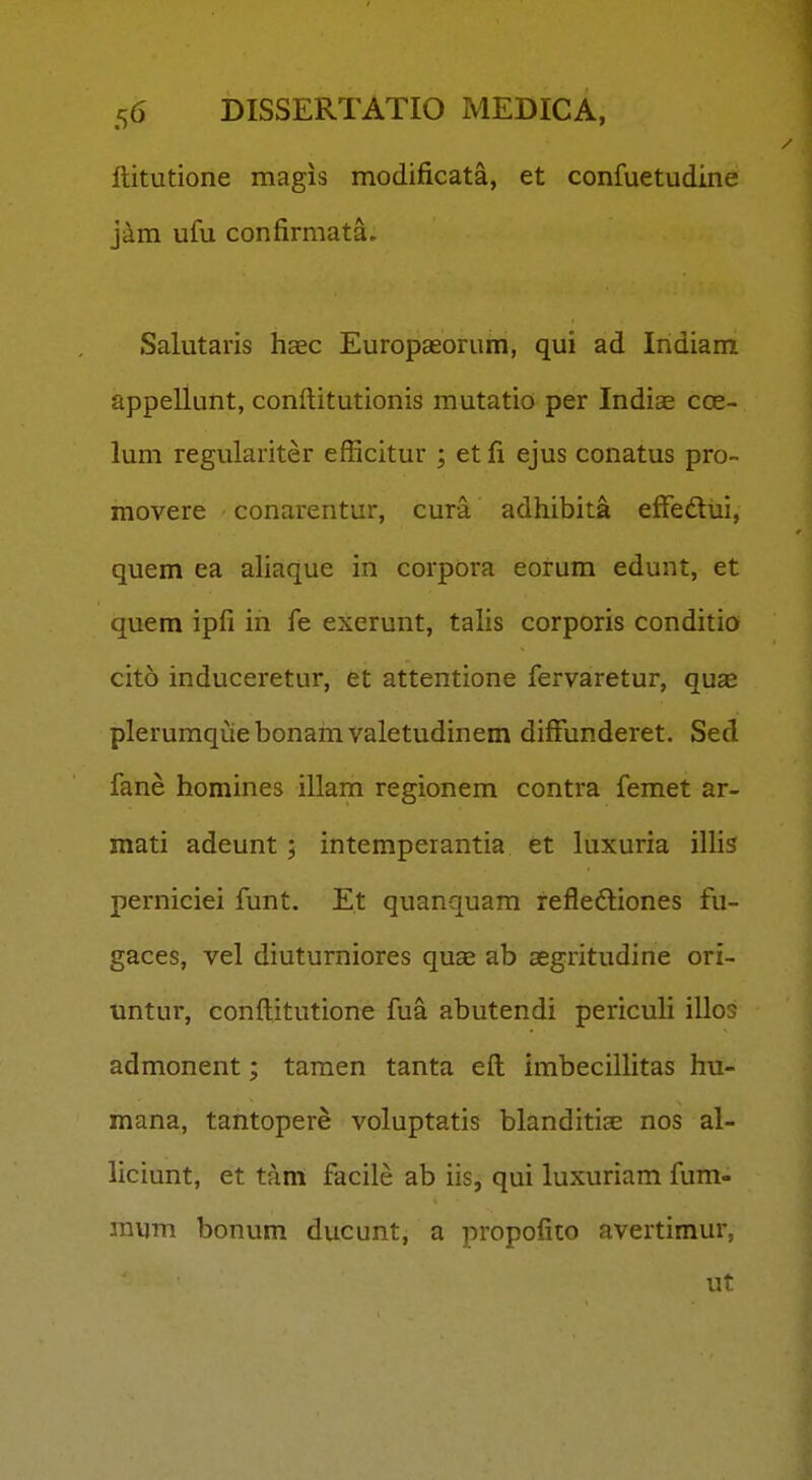 ftitutione magis modificata, et confuetudine jam ufu confirmata. Salutaris hac Europaeorum, qui ad Indiam appellunt, conftitutionis mutatio per Indiae coe- lum regulariter efficitur ; et fi ejus conatus pro- movere conarentur, cura adhibita effedui, quem ea ahaque in corpora eorum edunt, et quem ipfi in fe exerunt, tahs corporis conditio cito induceretur, et attentione fervaretur, qu^ plerumquebonamvaletudinem diffunderet. Sed fane homines illam regionem contra femet ar- mati adeunt ; intemperantia et luxuria ilHs perniciei funt. Et quanquam refleftiones fu- gaces, vel diuturniores qucC ab aegritudine ori- untur, conftitutione fua abutendi periculi illos admonent; tamen tanta eft imbecillitas hu- mana, tantopere voluptatis blanditise nos al- liciunt, et tam facile ab iis, qui luxuriam fum- mijm bonum ducunt, a propofito avertimur, ut