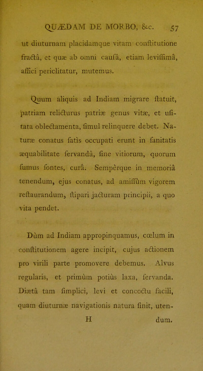 lit diuturnara placidamque vitam conftitutione frada, et quae ab omni caufa, etiam JevilTima, afBci periclitatur, mutemus. Quum aliquis ad Indiam migrare ftatuit, patriam reliclurus patrias genus vitae, et ufi- tata obledamenta, fimul relinquere debet. Na- turas conatus fatis occupati erunt in fanitatis JEquabifitate fervanda, fme vitiorum, quorum fumus fontes, cura. Semperque in meraoria tenendum, ejus conatus, ad amifium vigorem refl:aurandum, ftipari jadluram principii, a quo vita pendet. Dum ad Indiam appropinquamus, caelum in confl;itutionem agere incipit, cujus aclionem pro virili parte promovere debemus. Alvus regularis, et priraum potius laxa, fervanda. Diasta tam fimplici, levi et concodu facili, quam diuturnae navigationis natura finit, uten- H dum.