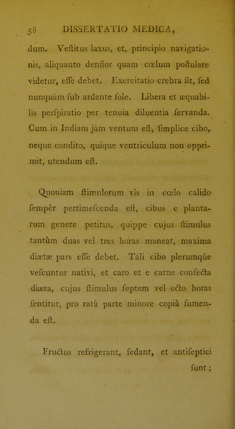 dum. Veflkus laxus, et, principio navigatio- nis, aliquanto denfior quam coelura poftulare videtur, efle debet. Exercitatioxrebra fit, fed nunquam fub ardente fole. Libera et sequabi- lis perfpiratio per tenuia diluentia fervanda. Cum in Indiam jam ventura eft, '^fimplice cibo, neque condito, quique ventriculum non oppri- mit, utendum eft. Quoniam ftimulorura vis in ccelo calido femper pertimefcenda eft, cibus e planta- rum genere petitus, quippe cujus ftimulus tantum duas vel tres horas maneat, maxima diaetas pars effe debet. Tali cibo plerumque vefcuntur nativi, et caro et e carne confeda diaeta, cujus ftimulus feptem vel odlo horas fentitur, pro rata parte minore copia fumen- da eft. Frudlus refrigerant, fedant, et antifeptici funt;