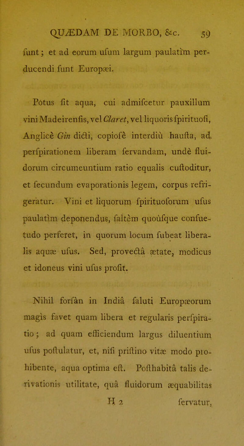 funt; et ad eorum ufum largum paulatim per- ducendi funt Europaei. Pdtus lit aqua, cui admifcetur pauxillum vini Madeirenfis, vel Claret, vel liquoris fpirituofi, Anglice Gin didi, copiofe interdiu haufta, ad perfpirationem liberam fervandam, unde flui- dorum circumeuntium ratio equalis cuftoditur, et fecundum evaporationis legem, corpus refri- geratur. Vini et liquorum fpirituoforum ufus paulatim deponendus, faltem quoufque confue- tudo perferet, in quorum locum fubeat libera- lis aquas ufus. Sed, proveda astate, modicus et idoneus vini ufus profit. Nihil forfan in India faluti Europaeorum magis favet quam hbera et regularis perfpira- tio; ad quam efficiendum largus dikientium ufus poftulatur, et, nifi priftino vitas modo pro- hibente, aqua optima eft. Pofthabita tahs de- rivationis utilitate, qua fluidorum ecquabihtas H 2 fervatur,