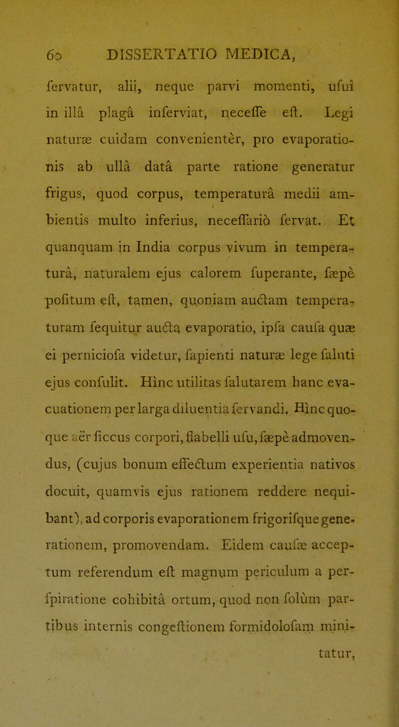 fervatur, alii, neque parvi momenti, ufui in illa plaga inferviat, necefle eft. Legi naturas cuidam convenienter, pro evaporatio- nis ab ulla data parte ratione generatur frigus, quod corpus, temperatura medii am- bientis multo inferius, neceffario fervat. Et quanquam in India corpus vivum in tempera- tura, naturalem ejus calorem fuperante, faepe pofitum eft, tamen, qupniam au6lam tempera- turam fequitur aud^ evaporatio, ipfa caufa quae ei perniciofa videtur, fapienti naturas lege faluti ejus confulit. Hinc utilitas falutaiem hanc eva- cuationem perlarga diluentiafervandi. Hincquo- que aer ficcus corpori, flabelli ufu, faepe admoveu- dus, (cujus bonum efTedtum experientia nativos docuit, quamvis ejus rationem reddere nequi- bant),adcorporis evaporationem frigorifquegene- rationem, promovendam. Eidem caufie accep- tum referendum eft magnum periculum a per- fpiratione cohibita ortum, quod non folum par- tibus internis congeftionera formidolofam mini- tatur,