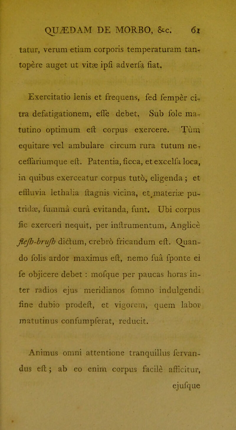 tatur, verum etiam corporis temperaturam tan-r topere auget ut vitas ipfi adverfa fiat. Exercitatio lenis et frequens, fed femper ci- tra defatigationem, efl!e debet. Sub fole ma- tutino optimum efl: corpus exercere. Tum equitare vel ambulare circum rura tutum ne-. ceflariumque eft:. Patentia, ficca, et excelfa loca, in quibus exerceatur corpus tuto, eligenda; et efiiuvia lethalia fliagnis vicina, et^materias pu- tridcE, fumma cura evitanda, funt. Ubi corpus fic exerceri nequit, per inllrumentum, Anglice fiejh-hruj}} didum, crebr6 fricandum efl:. Quan- do folis ardor maximus efl:, nemo fua fponte ei fe objicere debet : mofque per paucas iioras in- ter radios ejus meridianos fomno indulgendi fine dubio prodeft, et vigorem, quem labor matutinus confumpferat, reducit. Animus omni attentione tranquillus fervan- dus eft:; ab eo enim corpus facile afticitur, ejufque
