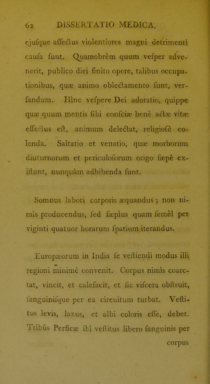 ejufque affedlus violentiores magni dctrimenti caufa funt. QQamobrem quum vefper adve- nerit, publico diei finito opere, talibus occupa- tionibus, quae animo obledamento funt, ver- fandum. Hinc vefpere Dei adoratio, quippe quae quum mentis fibi confciae bene adas vitas efFeclus eft, animum deledlat, religiofe co- lenda. Saltatio et venatio, qu£e morborum diuturnorum et periculoforum origo ffcpe ex- Utunt, nunquam adhibenda funt. Somnus kbori corporis aequandus; non ni- mis producendus, fed fccpius quam femel per viginti quatuor horarum fpatium iterandus. EuropsEorum in India fe veftiendi modus illi regioni minime convenit. Corpus nirais coarc- tat, vincit, et calefacit, et fjc vifcera obftruit, languinifque per ea circuitum turbat. Vefti- tus levis, laxus, et albi coloris efle, debet. Tnbus Perficae ib| veftitus libcro fanguinis per corpus