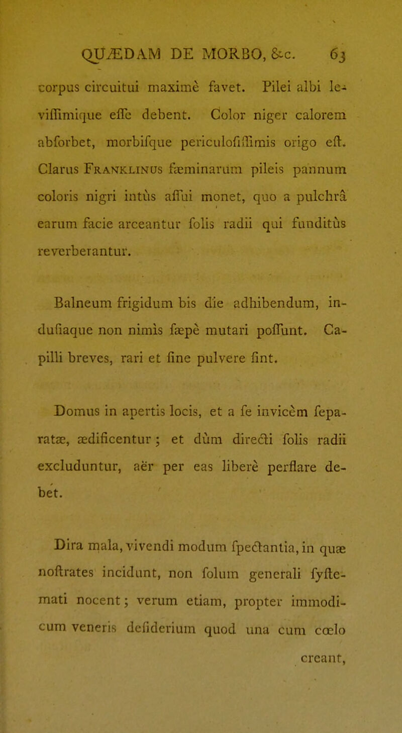 corpus circuitui maxime favet. Pilei albi le- viflimique efle debent. Color niger calorem abforbet, morbifque periculofiflimis origo eft. Clarus Franklinus faeminarum pileis pannum coloris nigri intus aflui monet, quo a pulchra earum facie arceantur folis radii qui funditus reverberantur. Balneum frigidum bis die adhibendum, in- dufiaque non nimis faepe mutari poflunt. Ca- pilli breves, rari et fine pulvere fint. Domus in apertis locis, et a fe invicem fepa- ratae, aedificentur ; et duni direcli fohs radii excluduntur, aer per eas hbere perflare de- bet. Dira mala, vivendi modum fpedantia,in quae noftrates incidunt, non folum generah fyfte- mati nocent; verum etiam, propter immodi- cum veneris defiderium quod unu cum coelo creant,