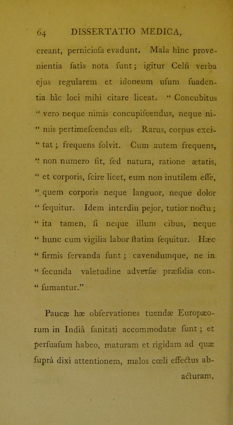 creant, perniciofa evadunt. Mala hinc prove- nientia fatis nota funt j igitur Celfi verba ejus regularem et idoneum ufum fuaden- tia hic loci mihi citare liceat;  Concubitus *' vero neque nimis concupifcendus, neque ni-  niis pertimefcendus efl:. Rarus, corpus exci-  tat; frequens folvit. Cum autem frequens, non numero fit, fed natura, ratione a^tatis,  et corporis, fcire licet, eum non inutilem elTe, quem corporis neque languor, neque dolor  fequitur. Idem interdiu pejor, tutior nodlu ;  ita tamen, fi neque illum cibus, neque  hunc cum vigilia labor ftatira fequitur. Haec  firmis fervanda funt; cavendumque, ne in  fecunda valetudine adverfas praifidia con-  fumantur. Paucae hae obfervationes tuendae Europaso- rum in India fanitati accoramodata; funt; et perfuafum habeo, maturam et rigidam ad quas fupr^ dixi attentionem, malos coeli efFedlus ab- acturara,