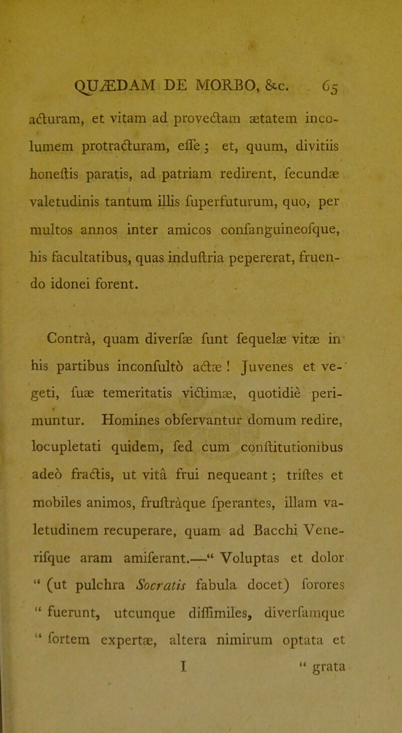 aduram, et vitam ad provedam aetatem inco- lumem protradluram, efle; et, quum, divitiis honeftis paratis, ad patriam redirent, fecundae valetudinis tantum illis fuperfuturum, quo, per multos annos inter amicos confanguineofque, his facultatibus, quas induftria pepererat, fruen- do idonei forent. Contra, quam diverfae funt fequelas vitae in his partibus inconfulto adte I Juvenes et ve-' geti, fuae temeritatis vidimae, quotidie peri- muntur. Homines obfervantnr domum redire, locupletati quidem, fed cum conftitutionibus adeo fradlis, ut vita frui nequeant; triftes et mobiles animos, fruftraque fperantes, illam va- letudinem recuperare, quam ad Bacchi Vene- rifque aram amiferant.— Voluptas et dolor  (ut pulchra Socratis fabula docet) forores  fuerunt, utcunque diflimiles, diverfuraque ' fortem expertce, altera nimirum optata et I  grata