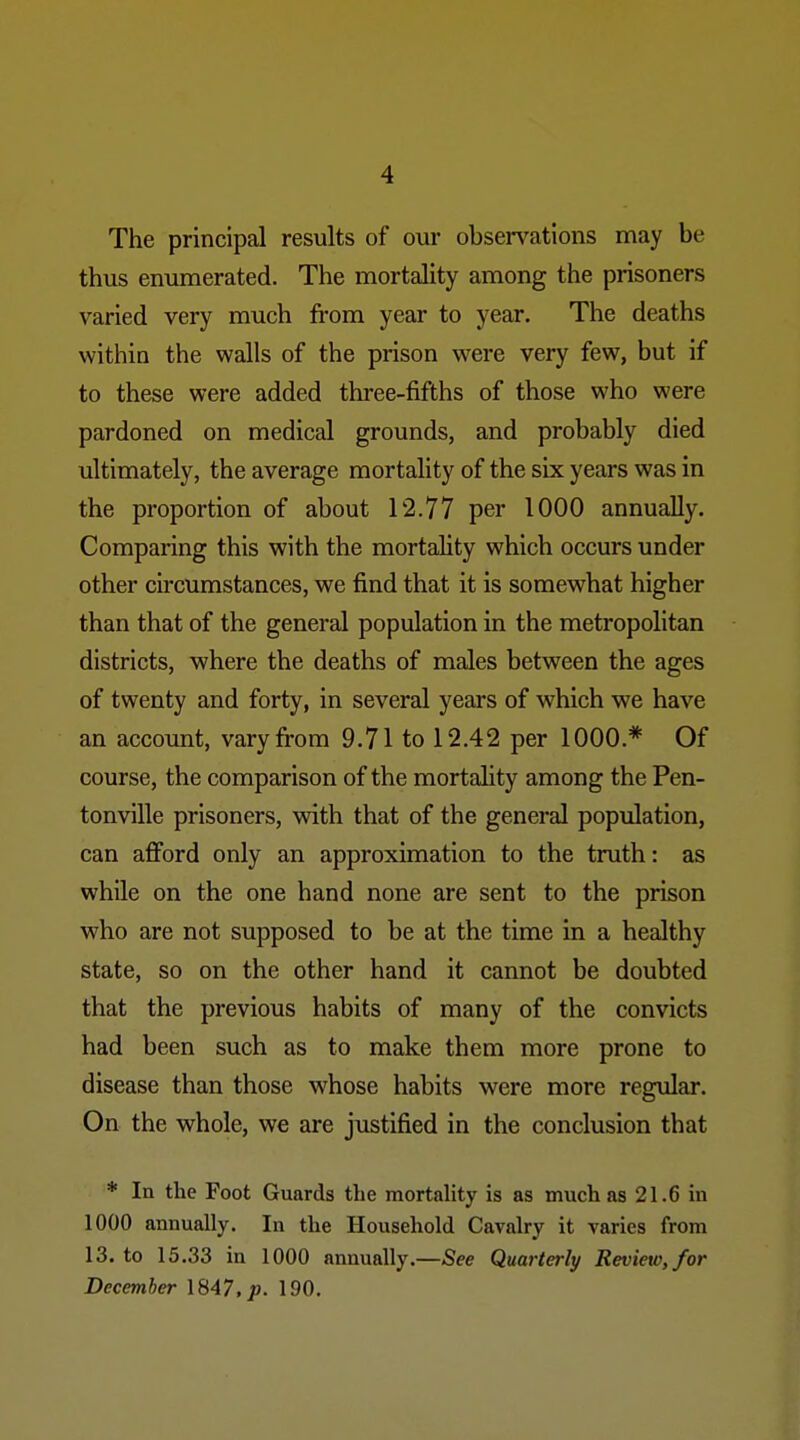 The principal results of our observations n\ay be thus enumerated. The mortality among the prisoners varied very much from year to year. The deaths within the walls of the prison were very few, but if to these were added three-fifths of those who were pardoned on medical grounds, and probably died ultimately, the average mortality of the six years was in the proportion of about 12.77 per 1000 annually. Comparing this with the mortality which occurs under other circumstances, we find that it is somewhat higher than that of the general population in the metropolitan districts, where the deaths of males between the ages of twenty and forty, in several years of which we have an account, vary from 9.71 to 12.42 per 1000.* Of course, the comparison of the mortality among the Pen- tonville prisoners, with that of the general population, can afford only an approximation to the truth: as while on the one hand none are sent to the prison who are not supposed to be at the time in a healthy state, so on the other hand it cannot be doubted that the previous habits of many of the convicts had been such as to make them more prone to disease than those whose habits were more regular. On the whole, we are justified in the conclusion that * In the Foot Guards the mortality is as much as 21.6 in 1000 annually. In the Household Cavalry it varies from 13. to 15.33 in 1000 annually.—See Quarterly/ Review, for December 1847. 190.