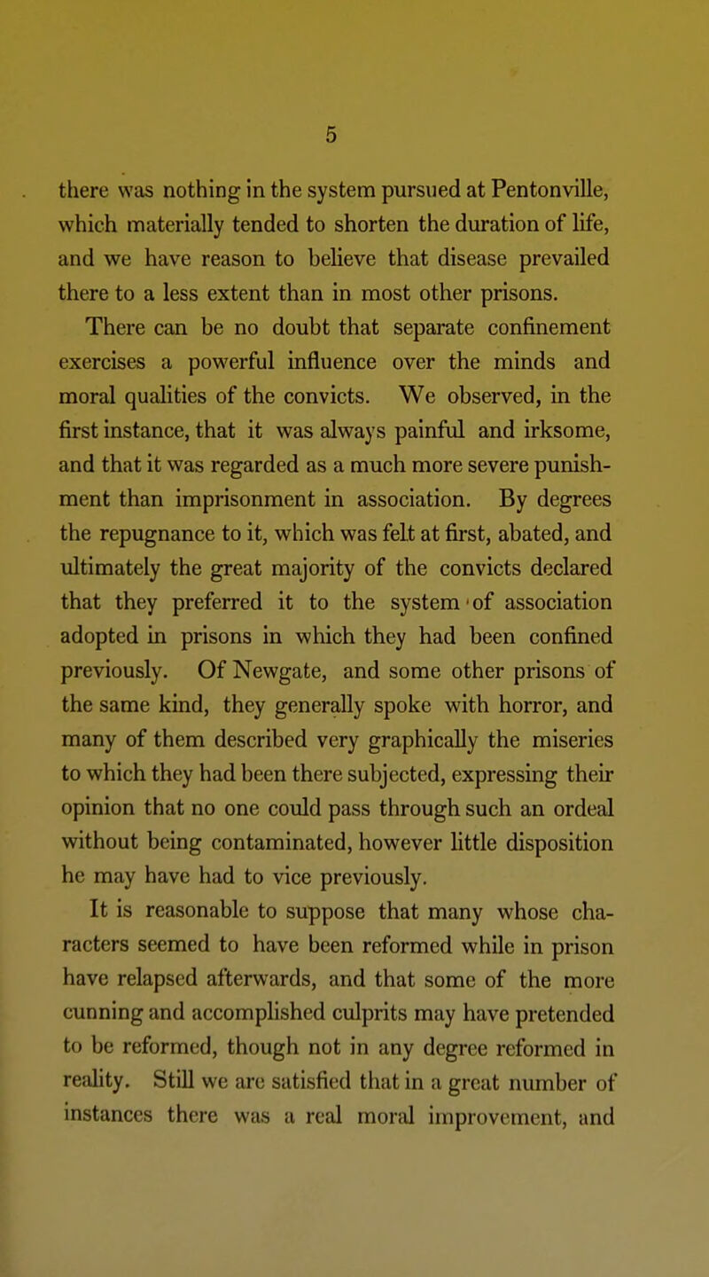 there was nothing in the system pursued at Pentonville, which materially tended to shorten the duration of life, and we have reason to believe that disease prevailed there to a less extent than in most other prisons. There can be no doubt that separate confinement exercises a powerful influence over the minds and moral qualities of the convicts. We observed, in the first instance, that it was always painful and irksome, and that it was regarded as a much more severe punish- ment than imprisonment in association. By degrees the repugnance to it, which was felt at first, abated, and ultimately the great majority of the convicts declared that they preferred it to the system' of association adopted in prisons in which they had been confined previously. Of Newgate, and some other prisons of the same kind, they generally spoke with horror, and many of them described very graphically the miseries to which they had been there subjected, expressing their opinion that no one could pass through such an ordeal without being contaminated, however little disposition he may have had to vice previously. It is reasonable to suppose that many whose cha- racters seemed to have been reformed while in prison have relapsed afterwards, and that some of the more cunning and accomplished culprits may have pretended to be reformed, though not in any degree reformed in reality. Still we are satisfied that in a great number of instances there was a real moral improvement, and