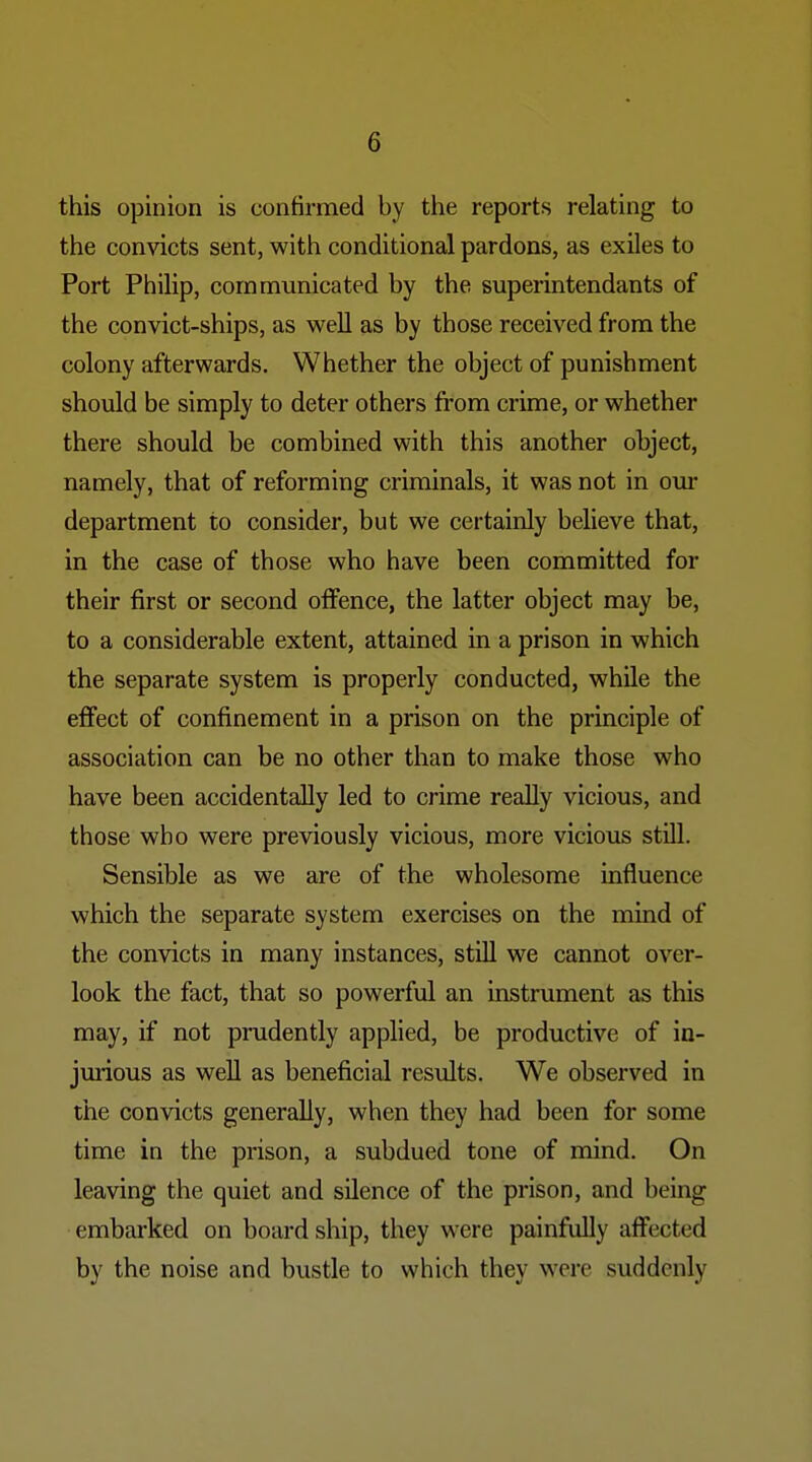 this opinion is confirmed by the reports relating to the convicts sent, with conditional pardons, as exiles to Port Philip, communicated by the superintendants of the convict-ships, as well as by those received from the colony afterwards. Whether the object of punishment should be simply to deter others from crime, or whether there should be combined with this another object, namely, that of reforming criminals, it was not in our department to consider, but we certainly believe that, in the case of those who have been committed for their first or second offence, the latter object may be, to a considerable extent, attained in a prison in which the separate system is properly conducted, while the effect of confinement in a prison on the principle of association can be no other than to make those who have been accidentally led to crime really vicious, and those who were previously vicious, more vicious still. Sensible as we are of the wholesome influence which the separate system exercises on the mind of the convicts in many instances, stiU we cannot over- look the fact, that so powerful an instrument as this may, if not prudently applied, be productive of in- jmious as well as beneficial results. We observed in the convicts generally, when they had been for some time in the prison, a subdued tone of mind. On leaving the quiet and silence of the prison, and being embarked on board ship, they were painfully affected by the noise and bustle to which they were suddenly