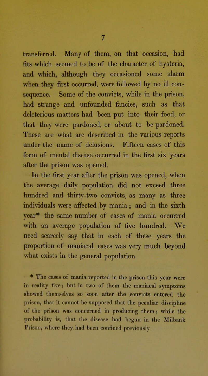 transferred. Many of them, on that occasion, had fits which seemed to be of the character of hysteria, and which, although they occasioned some alarm when they first occurred, were followed by no ill con- sequence. Some of the convicts, while in the prison, had strange and unfounded fancies, such as that deleterious matters had been put into their food, or that they were pardoned, or about to be pardoned. These are what are described in the various reports under the name of delusions. Fifteen cases of this form of mental disease occurred in the first six years after the prison was opened. In the first year after the prison was opened, when the average daily population did not exceed three hundred and thirty-two convicts, as many as three individuals were affected by mania ; and in the sixth year* the same number of cases of mania occurred with an average population of five hundred. We need scarcely say that in each of these years the proportion of maniacal cases was very much beyond what exists in the general population. * The cases of mania reported in the prison this year were in reaUty five; but in two of them the maniacal symptoms showed themselves so soon after the convicts entered the prison, that it cannot be supposed that the peculiar discipline of the prison was concerned in producing them; while the probability is, that the disease had begun in the Milbank Prison, where they had been confined previously.