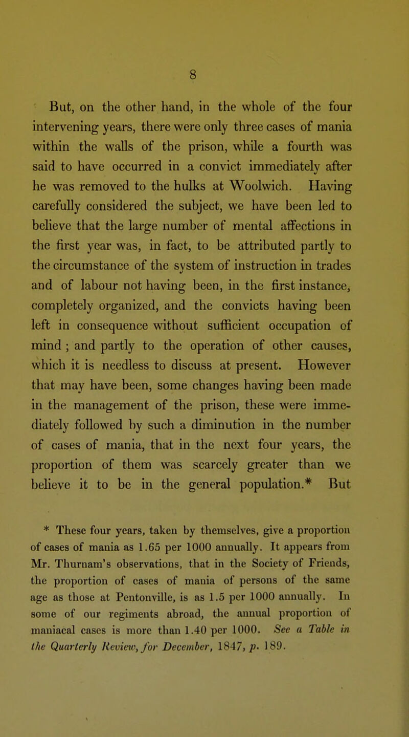 But, on the other hand, in the whole of the four intervening years, there were only three cases of mania within the walls of the prison, while a fourth was said to have occurred in a convict immediately after he was removed to the hulks at Woolwich. Having carefully considered the subject, we have been led to believe that the large number of mental affections in the first year was, in fact, to be attributed partly to the circumstance of the system of instruction in trades and of labour not having been, in the first instance, completely organized, and the convicts having been left in consequence vdthout sufficient occupation of mind ; and partly to the operation of other causes, which it is needless to discuss at present. However that may have been, some changes having been made in the management of the prison, these were imme- diately followed by such a diminution in the number of cases of mania, that in the next four years, the proportion of them was scarcely greater than we believe it to be in the general population.* But * These four years, taken by themselves, give a proportion of cases of mania as 1.65 per 1000 annually. It appears from Mr. Thurnam's observations, that in the Society of Friends, the proportion of cases of mania of persons of the same age as those at Pentonville, is as 1.5 per 1000 annually. In some of our regiments abroad, the annual proportion of maniacal cases is more than 1.40 per 1000. See a Table in the Quarterly Review, for December, 1847,189.
