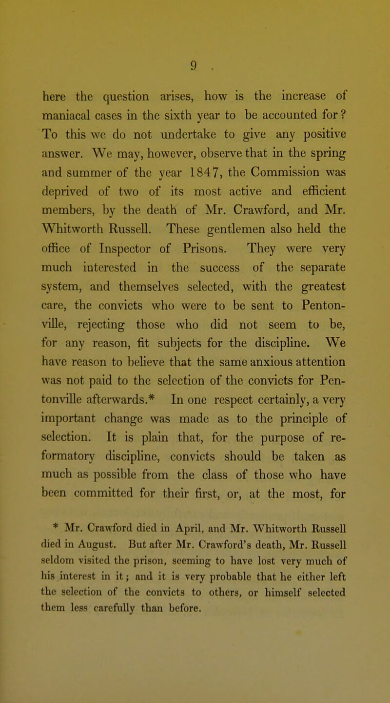 here the question arises, how is the increase of maniacal cases in the sixth year to be accounted for ? To this we do not undertake to give any positive answer. We may, however, observe that in the spring and summer of the year 1847, the Commission was deprived of two of its most active and efficient members, by the death of Mr. Crawford, and Mr. Whitworth Russell. These gentlemen also held the office of Inspector of Prisons. They were very much interested in the success of the separate system, and themselves selected, with the greatest care, the convicts who were to be sent to Penton- ville, rejecting those who did not seem to be, for any reason, fit subjects for the discipline. We have reason to believe that the same anxious attention was not paid to the selection of the convicts for Pen- ton ville afterwards.* In one respect certainly, a very important change was made as to the principle of selection. It is plain that, for the purpose of re- formatory discipline, convicts should be taken as much as possible from the class of those who have been committed for their first, or, at the most, for * Mr. Crawford died in April, and Mr. Whitworth Russell died in August. But after Mr. Crawford's death, Mr. Russell seldom visited the prison, seeming to have lost very much of his interest in it; and it is very probable that he either left the selection of the convicts to others, or himself selected them less carefully than before.