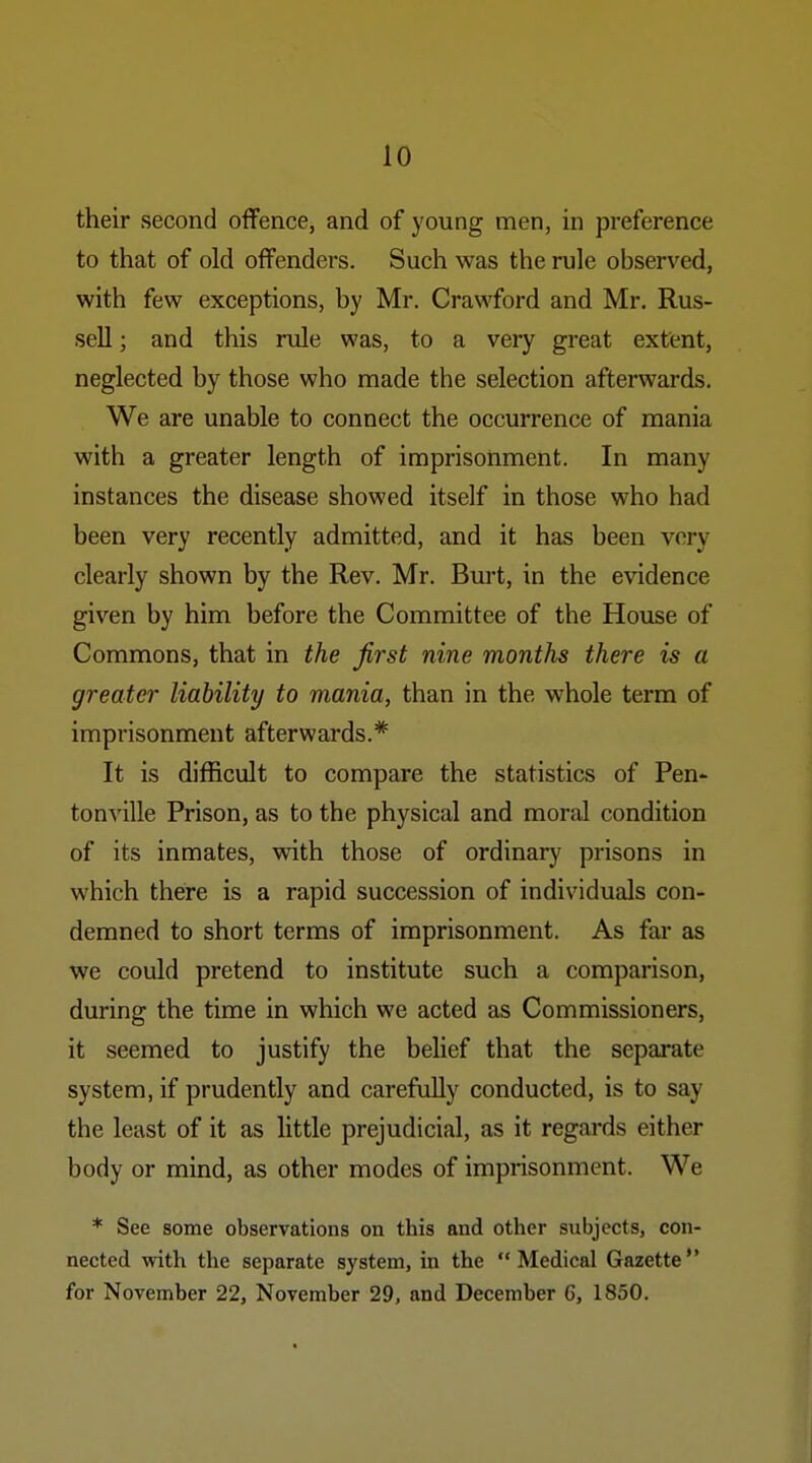 their second oflFence, and of young men, in preference to that of old offenders. Such was the rule observed, with few exceptions, by Mr. Crawford and Mr. Rus- sell ; and this rule was, to a very great extent, neglected by those who made the selection afterwards. We are unable to connect the occurrence of mania with a greater length of imprisonment. In many instances the disease showed itself in those who had been very recently admitted, and it has been very clearly shown by the Rev. Mr. Burt, in the evidence given by him before the Committee of the House of Commons, that in the first nine months there is a greater liability to mania, than in the whole term of imprisonment afterwards.* It is difficult to compare the statistics of Pen- tonville Prison, as to the physical and moral condition of its inmates, with those of ordinary prisons in which there is a rapid succession of individuals con- demned to short terms of imprisonment. As far as we could pretend to institute such a comparison, during the time in which we acted as Commissioners, it seemed to justify the belief that the separate system, if prudently and carefully conducted, is to say the least of it as little prejudicial, as it regards either body or mind, as other modes of imprisonment. We * See some observations on this and other subjects, con- nected with the separate system, in the Medical Gazette** for November 22, November 29, and December 6, 1850.