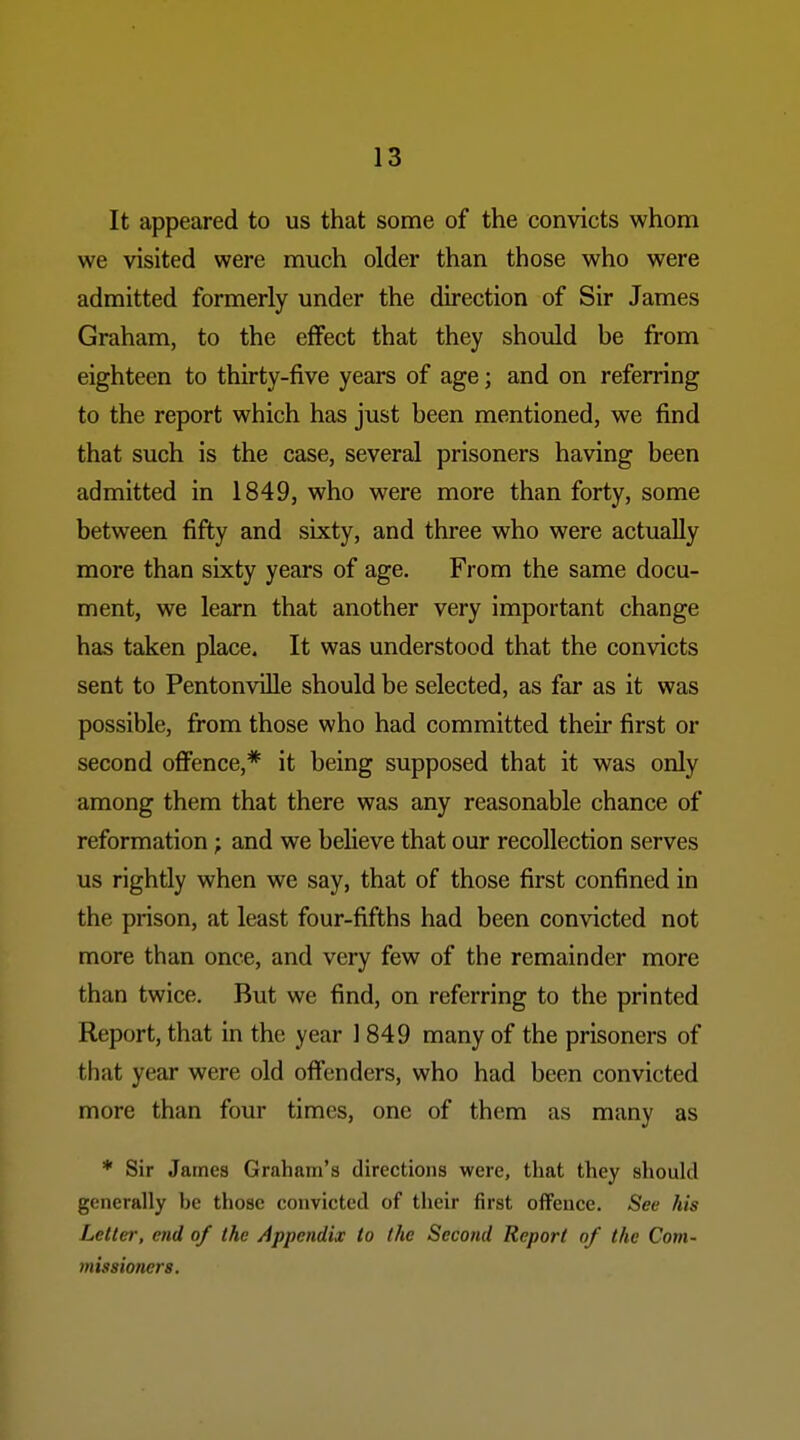 It appeared to us that some of the convicts whom we visited were much older than those who were admitted formerly under the direction of Sir James Graham, to the effect that they should be from eighteen to thirty-five years of age; and on referring to the report which has just been mentioned, we find that such is the case, several prisoners having been admitted in 1849, who were more than forty, some between fifty and sixty, and three who were actually more than sixty years of age. From the same docu- ment, we learn that another very important change has taken place. It was understood that the convicts sent to Pentonville should be selected, as far as it was possible, from those who had committed their first or second ofi'ence,* it being supposed that it was only among them that there was any reasonable chance of reformation; and we believe that our recollection serves us rightly when we say, that of those first confined in the prison, at least four-fifths had been convicted not more than once, and very few of the remainder more than twice. But we find, on referring to the printed Report, that in the year 1849 many of the prisoners of that year were old offenders, who had been convicted more than four times, one of them as many as * Sir James Graham's directions were, that they should generally be those convicted of their first offence. See his Letter, end of the Appendix to the Second Report of the Com- missione7-s.