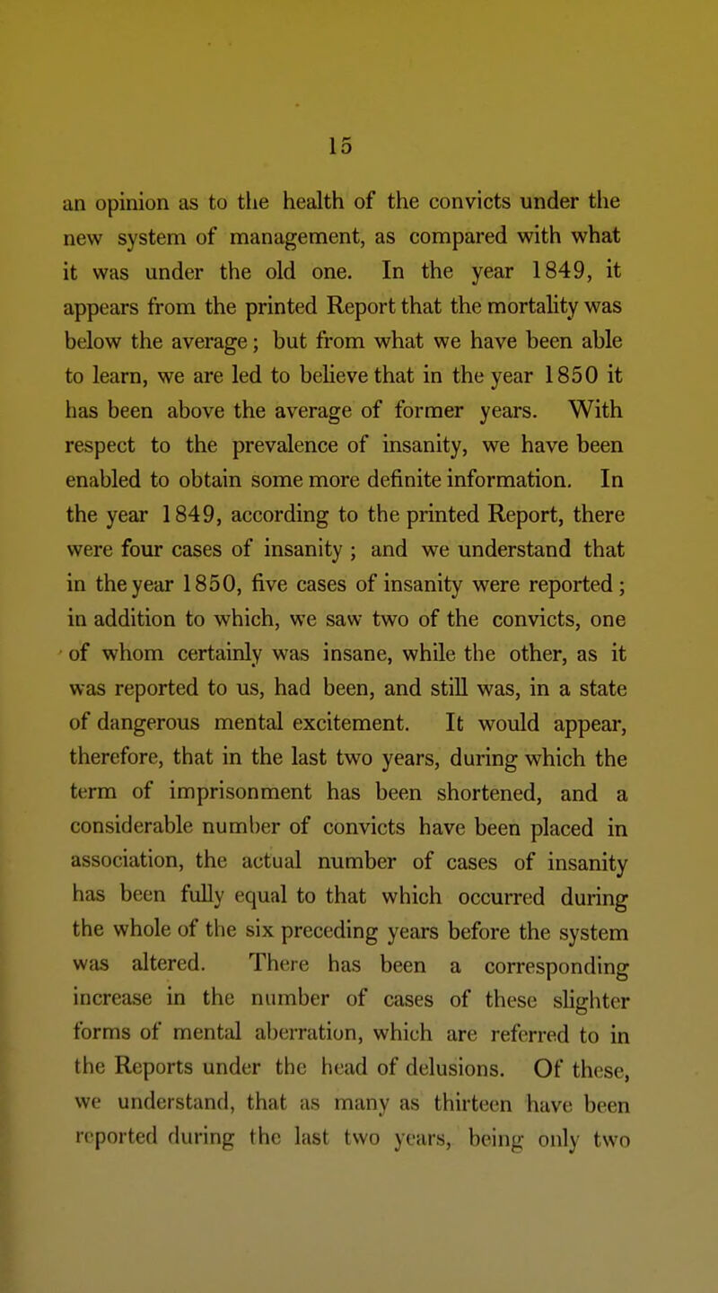 an opinion as to the health of the convicts under the new system of management, as compared with what it was under the old one. In the year 1849, it appears from the printed Report that the mortality was below the average; but from what we have been able to learn, we are led to believe that in the year 1850 it has been above the average of former years. With respect to the prevalence of insanity, we have been enabled to obtain some more definite information. In the year 1849, according to the printed Report, there were four cases of insanity ; and we understand that in the year 1850, five cases of insanity were reported ; in addition to which, we saw two of the convicts, one • of whom certainly was insane, while the other, as it was reported to us, had been, and stiU was, in a state of dangerous mental excitement. It would appear, therefore, that in the last two years, during which the term of imprisonment has been shortened, and a considerable number of convicts have been placed in association, the actual number of cases of insanity has been fully equal to that which occurred during the whole of the six preceding years before the system was altered. There has been a corresponding increase in the number of cases of these slighter forms of mental aberration, which are referred to in the Reports under the head of delusions. Of these, we understand, that as many as thirteen have been reported during the last two years, being only two