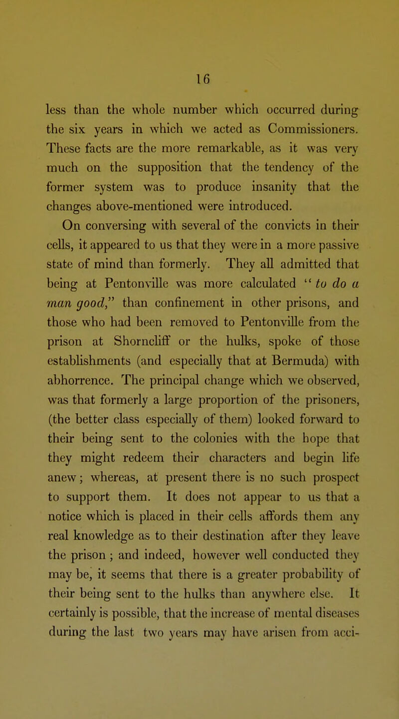 less than the whole number which occurred during the six years in which we acted as Commissioners. These facts are the more remarkable, as it was very much on the supposition that the tendency of the former system was to produce insanity that the changes above-mentioned were introduced. On conversing with several of the convicts in their cells, it appeared to us that they were in a more passive state of mind than formerly. They all admitted that being at Penton\-ille was more calculated to do a man good, than confinement in other prisons, and those who had been removed to Pentomdlle from the prison at Shorncliff or the hulks, spoke of those estabhshments (and especially that at Bermuda) with abhorrence. The principal change which we observed, was that formerly a large proportion of the prisoners, (the better class especially of them) looked forward to their being sent to the colonies with the hope that they might redeem their characters and begin life anew; whereas, at present there is no such prospect to support them. It does not appear to us that a notice which is placed in their cells affords them any real knowledge as to their destination after they leave the prison ; and indeed, however well conducted they may be, it seems that there is a greater probability of their being sent to the hulks than anywhere else. It certainly is possible, that the increase of mental diseases during the last two years may have arisen from acci-