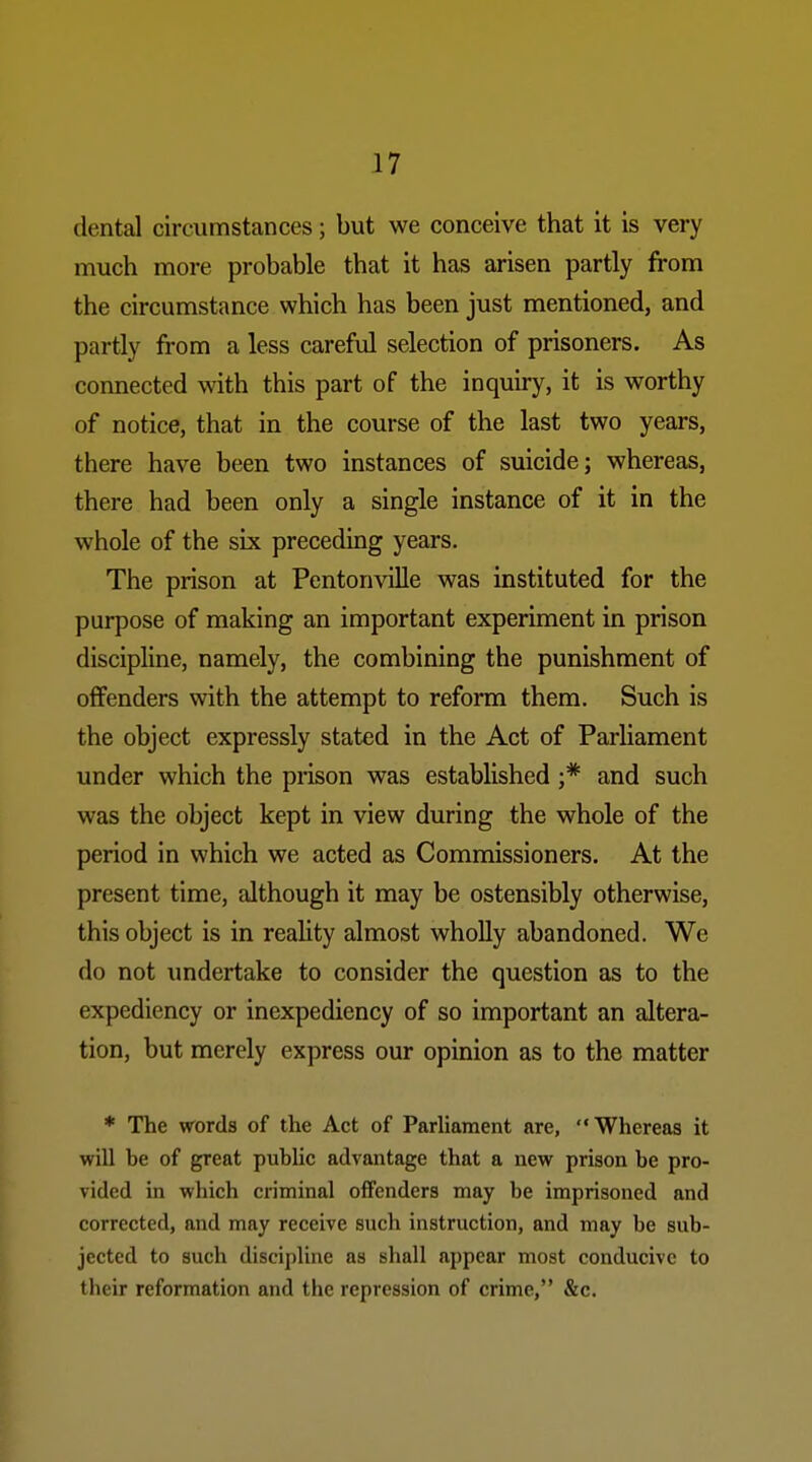 dental circumstances; but we conceive that it is very much more probable that it has arisen partly from the circumstance which has been just mentioned, and partly from a less carefril selection of prisoners. As connected with this part of the inquiry, it is worthy of notice, that in the course of the last two years, there have been two instances of suicide; whereas, there had been only a single instance of it in the whole of the six preceding years. The prison at Pentonville was instituted for the purpose of making an important experiment in prison discipline, namely, the combining the punishment of offenders with the attempt to reform them. Such is the object expressly stated in the Act of Parliament under which the prison was established ;* and such was the object kept in view during the whole of the period in which we acted as Commissioners. At the present time, although it may be ostensibly otherwise, this object is in reality almost wholly abandoned. We do not undertake to consider the question as to the expediency or inexpediency of so important an altera- tion, but merely express our opinion as to the matter * The words of the Act of ParUament are, Whereas it will be of great public advantage that a new prison be pro- vided in which criminal offenders may be imprisoned and corrected, and may receive such instruction, and may be sub- jected to such discipline as shall appear most conducive to their reformation and the repression of crime, &c.