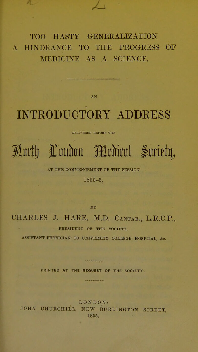 TOO HASTY GENERALIZATION A HINDRANCE TO THE PROGRESS OF MEDICINE AS A SCIENCE. AN INTRODUCTORY ADDRESS DELIVERED BEFORE THE Jinrtli Itnnhiii SKf^iirnl AT THE COMMENCEMENT OF THE SESSION 1855-6, BY CHARLES J. HARE, M.D. Cantab., L.R.C.P., PRESIDENT OF THE SOCIETY, ASSISTANT-PHYSICIAN TO UNIVERSITY COLLEGE HOSPITAL, &c. PRINTED AT THE REQUEST OF THE SOCIETY, LONDON: JOHN CHURCHILL, NEW BURLINGTON STREET, 1855.