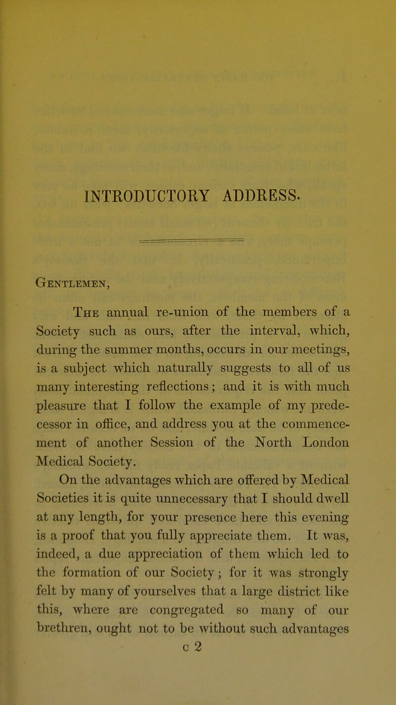 INTRODUCTORY ADDRESS. Gentlemen, The annual re-union of the members of a Society such as ours, after the interval, which, during the summer months, occurs in our meetings, is a subject which naturally suggests to all of us many interesting reflections; and it is with much pleasure that I follow the example of my prede- cessor in office, and address you at the commence- ment of another Session of the North London Medical Society. On the advantages which are offered by Medical Societies it is quite unnecessary that I should dwell at any length, for your presence here this evening is a proof that you fully appreciate them. It was, indeed, a due appreciation of them which led to the formation of our Society; for it was strongly felt by many of yourselves that a large district like this, where are congregated so many of our brethren, ought not to be without such advantages c 2