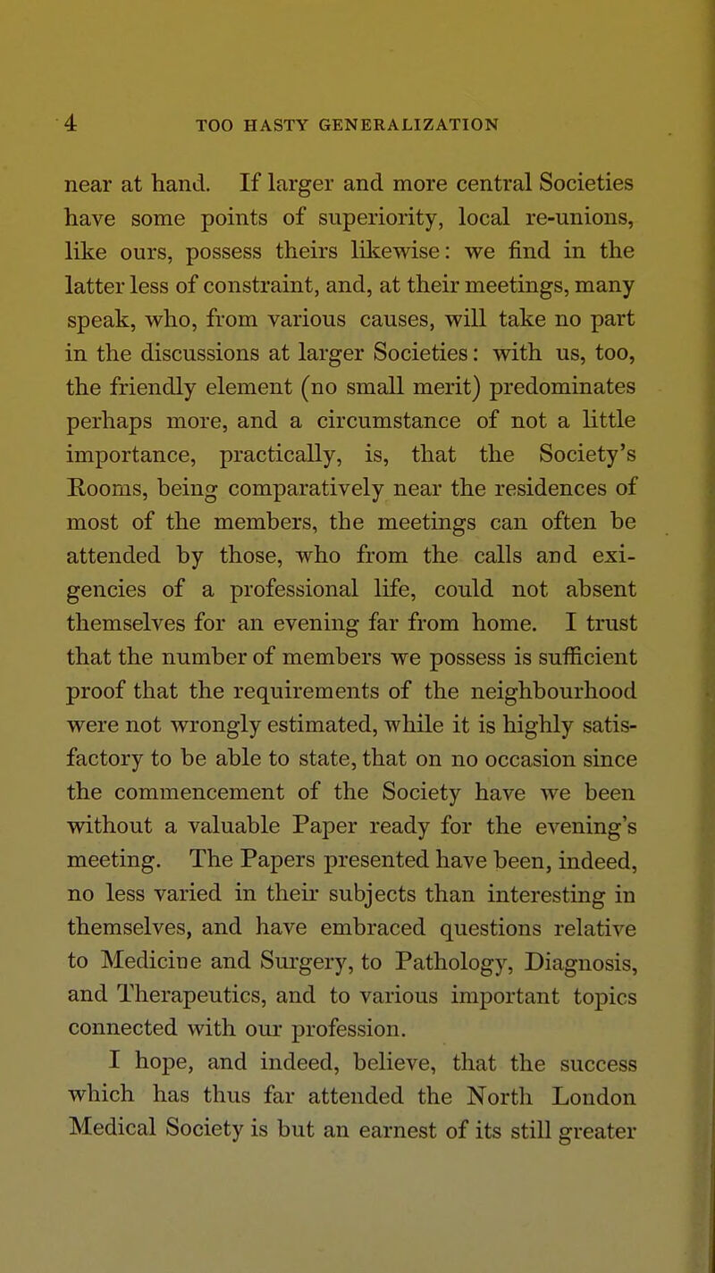 near at hand. If larger and more central Societies have some points of superiority, local re-unions, like ours, possess theirs lilcewise: we find in the latter less of constraint, and, at their meetings, many speak, who, from various causes, will take no part in the discussions at larger Societies: with us, too, the friendly element (no small merit) predominates perhaps more, and a circumstance of not a little importance, practically, is, that the Society's E-ooms, being comparatively near the residences of most of the members, the meetings can often be attended by those, who from the calls and exi- gencies of a professional life, could not absent themselves for an evening far from home. I trust that the number of members we possess is sufficient proof that the requirements of the neighbourhood were not wrongly estimated, while it is highly satis- factory to be able to state, that on no occasion since the commencement of the Society have we been without a valuable Paper ready for the evening's meeting. The Papers presented have been, indeed, no less varied in their subjects than interesting in themselves, and have embraced questions relative to Medicine and Surgery, to Pathology, Diagnosis, and Therapeutics, and to various important topics connected with our profession. I hope, and indeed, believe, that the success which has thus far attended the North London Medical Society is but an earnest of its still greater