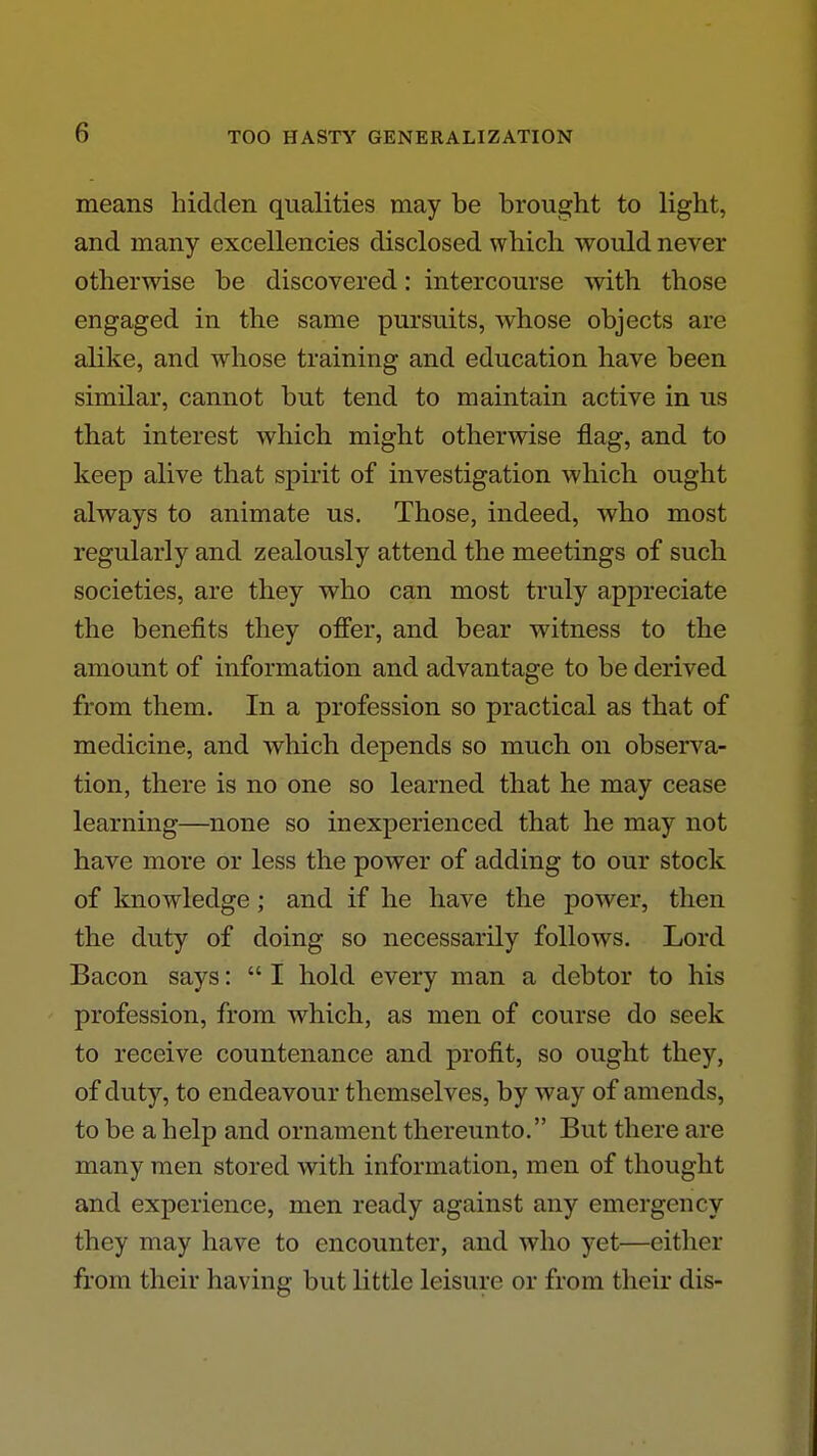 means hidden qualities may be brought to light, and many excellencies disclosed which would never otherwise be discovered: intercourse with those engaged in the same pursuits, whose objects are alike, and whose training and education have been similar, cannot but tend to maintain active in us that interest which might otherwise flag, and to keep alive that spirit of investigation which ought always to animate us. Those, indeed, who most regularly and zealously attend the meetings of such societies, are they who can most truly appreciate the benefits they ofi'er, and bear witness to the amount of information and advantage to be derived from them. In a profession so practical as that of medicine, and which depends so much on observa- tion, there is no one so learned that he may cease learning—none so inexperienced that he may not have more or less the power of adding to our stock of knowledge; and if he have the power, then the duty of doing so necessarily follows. Lord Bacon says:  I hold every man a debtor to his profession, from which, as men of course do seek to receive countenance and profit, so ought they, of duty, to endeavour themselves, by way of amends, to be a help and ornament thereunto. But there are many men stored with information, men of thought and experience, men ready against any emergency they may have to encounter, and who yet—either from their having but little leisure or from their dis-