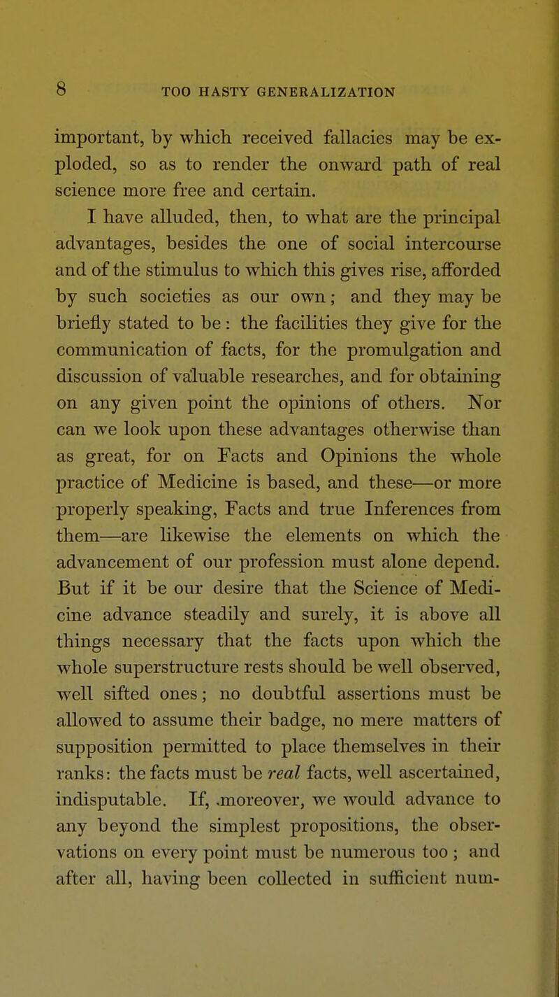 important, by which received fallacies may be ex- ploded, so as to render the onward path of real science more free and certain. I have alluded, then, to what are the principal advantages, besides the one of social intercourse and of the stimulus to which this gives rise, afforded by such societies as our own; and they may be briefly stated to be: the facilities they give for the communication of facts, for the promulgation and discussion of valuable researches, and for obtaining on any given point the opinions of others. Nor can we look upon these advantages otherwise than as great, for on Facts and Opinions the whole practice of Medicine is based, and these—or more properly speaking, Facts and true Inferences from them—are likewise the elements on which the advancement of our profession must alone depend. But if it be our desire that the Science of Medi- cine advance steadily and surely, it is above all things necessary that the facts upon which the whole superstructure rests should be well observed, well sifted ones; no doubtful assertions must be allowed to assume their badge, no mere matters of supposition permitted to place themselves in their ranks: the facts must be real facts, well ascertained, indisputable. If, .moreover, we would advance to any beyond the simplest propositions, the obser- vations on every point must be numerous too ; and after all, having been collected in sufficient nuin-