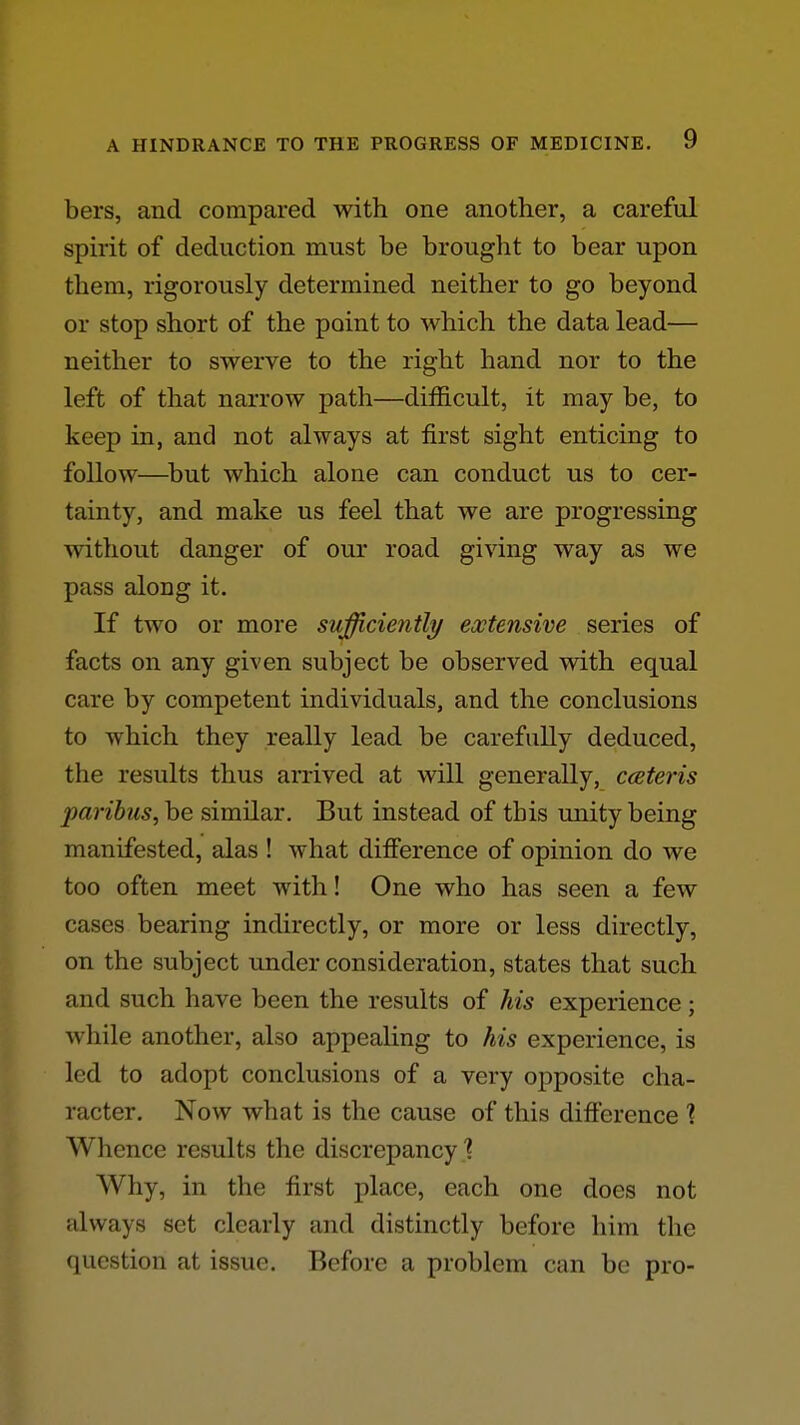 bers, and compared with one another, a careful sph'it of deduction must be brought to bear upon them, rigorously determined neither to go beyond or stop short of the point to which the data lead— neither to swerve to the right hand nor to the left of that narrow path—difficult, it may be, to keep in, and not always at first sight enticing to follow—^but which alone can conduct us to cer- tainty, and make us feel that we are progressing without danger of our road giving way as we pass along it. If two or more sufficiently extensive series of facts on any given subject be observed with equal care by competent individuals, and the conclusions to which they really lead be carefully deduced, the results thus arrived at will generally, cceteris paribus, be similar. But instead of this unity being manifested, alas ! what difference of opinion do we too often meet with! One who has seen a few cases bearing indirectly, or more or less directly, on the subject under consideration, states that such and such have been the results of his experience; while another, also appealing to his experience, is led to adopt conclusions of a very opposite cha- racter. Now what is the cause of this difference 1 Whence results the discrepancy 1 Why, in the first place, each one does not always set clearly and distinctly before him the question at issue. Before a problem can be pro-