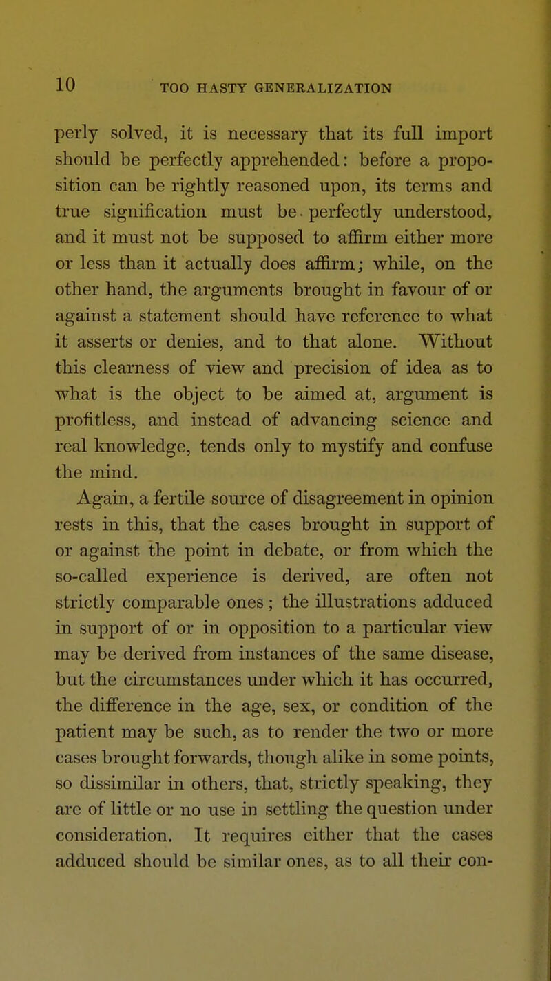 perly solved, it is necessary that its full import should be perfectly apprehended: before a propo- sition can be rightly reasoned upon, its terms and true signification must be. perfectly understood, and it must not be supposed to affirm either more or less than it actually does affirm; while, on the other hand, the arguments brought in favour of or against a statement should have reference to what it asserts or denies, and to that alone. Without this clearness of view and precision of idea as to what is the object to be aimed at, argument is profitless, and instead of advancing science and real knowledge, tends only to mystify and confuse the mind. Again, a fertile source of disagreement in opinion rests in this, that the cases brought in support of or against the point in debate, or from which the so-called experience is derived, are often not strictly comparable ones; the illustrations adduced in support of or in opposition to a particular view may be derived from instances of the same disease, but the circumstances under which it has occurred, the difference in the age, sex, or condition of the patient may be such, as to render the two or more cases brought forwards, though alike in some points, so dissimilar m others, that, strictly speaking, they are of little or no use in settling the question under consideration. It requires either that the cases adduced should be similar ones, as to all their con-