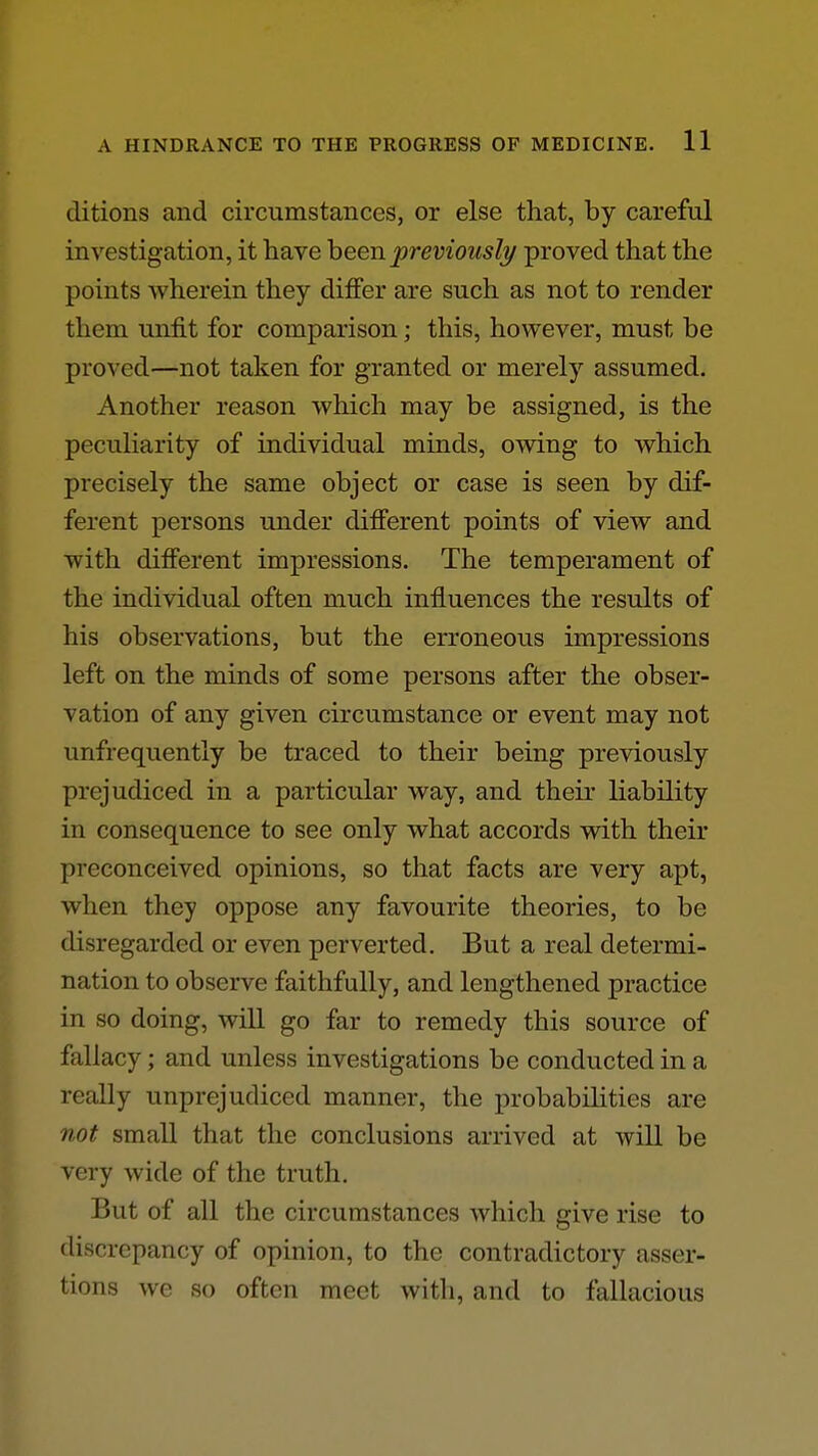 ditions and circumstances, or else that, by careful investigation, it have heen previously proved that the points wherein they differ are such as not to render them unfit for comparison; this, however, must be proved—not taken for granted or merely assumed. Another reason which may be assigned, is the pecuHarity of individual minds, owing to which precisely the same object or case is seen by dif- ferent persons under different points of view and with different impressions. The temperament of the individual often much influences the results of his observations, but the erroneous impressions left on the minds of some persons after the obser- vation of any given circumstance or event may not unfrequently be traced to their being previously prejudiced in a particular way, and their liability in consequence to see only what accords with their preconceived opinions, so that facts are very apt, when they oppose any favourite theories, to be disregarded or even perverted. But a real determi- nation to observe faithfully, and lengthened practice in so doing, will go far to remedy this source of fallacy; and unless investigations be conducted in a really unprejudiced manner, the probabihties are not small that the conclusions arrived at will be very wide of the truth. But of all the circumstances which give rise to discrepancy of opinion, to the contradictory asser- tions we so often meet with, and to fallacious