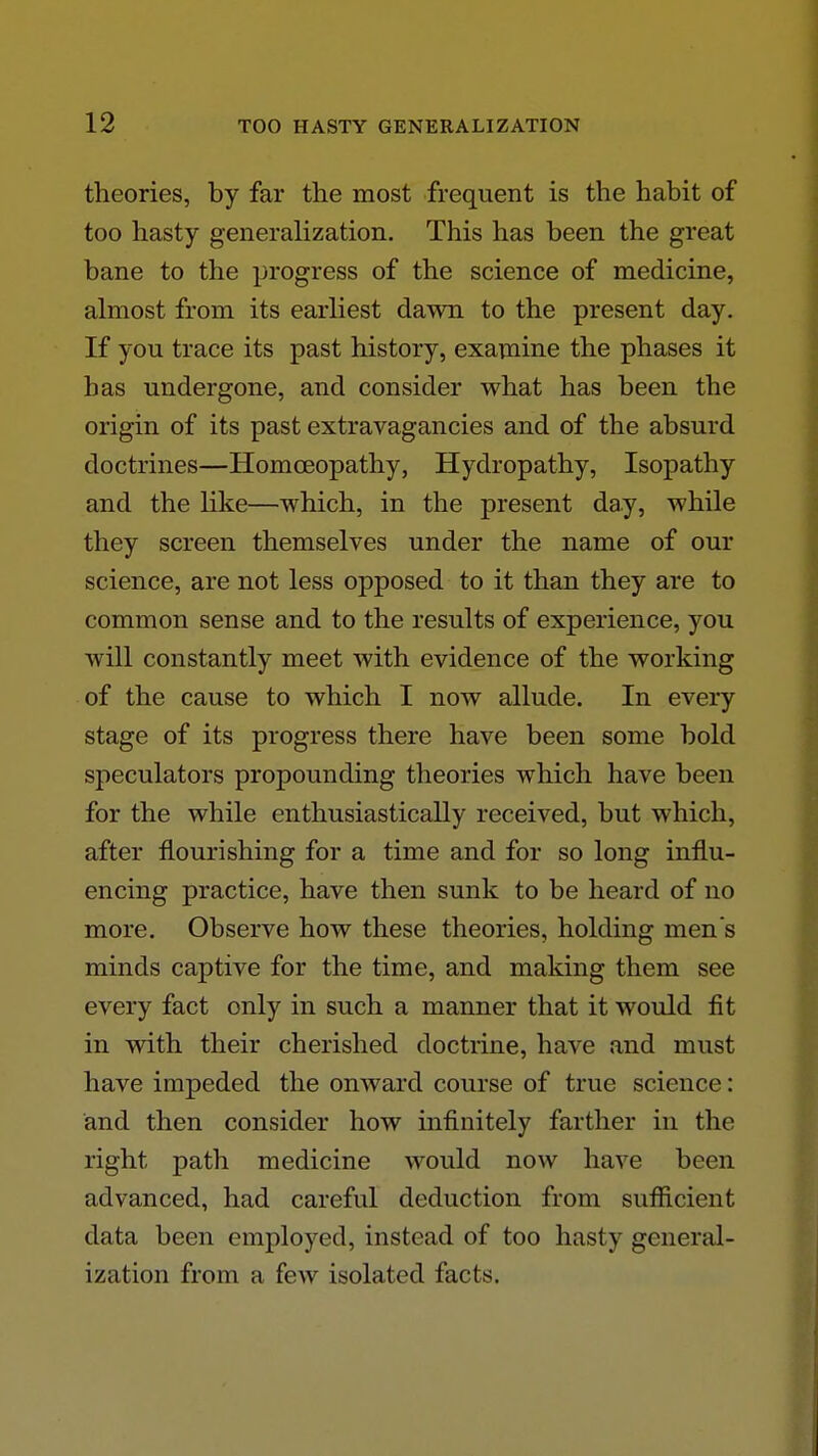 theories, by far the most frequent is the habit of too hasty generalization. This has been the great bane to the progress of the science of medicine, almost from its earliest dawn to the present day. If you trace its past history, examine the phases it has undergone, and consider what has been the origin of its past extravagancies and of the absurd doctrines—Homoeopathy, Hydropathy, Isopathy and the like—which, in the present day, while they screen themselves under the name of our science, are not less opposed to it than they are to common sense and to the results of experience, you will constantly meet with evidence of the working of the cause to which I now allude. In every stage of its progress there have been some bold speculators propounding theories which have been for the while enthusiastically received, but which, after flourishing for a time and for so long influ- encing practice, have then sunk to be heard of no more. Observe how these theories, holding men's minds captive for the time, and making them see every fact only in such a manner that it would fit in with their cherished doctrine, have and must have impeded the onward course of true science: and then consider how infinitely farther in the right path medicine would now have been advanced, had careful deduction from suflficient data been employed, instead of too hasty general- ization from a few isolated facts.