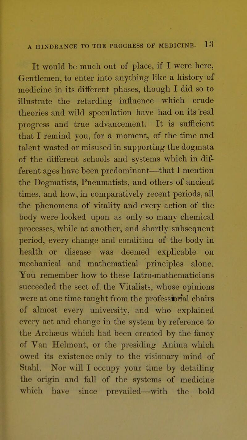 It would be much out of place, if I were here, Gentlemen, to enter into anything like a history of medicine in its different phases, though I did so to illustrate the retarding influence which crude theories and wild speculation have had on its real progress and true advancement. It is sufficient that I remind you, for a moment, of the time and talent wasted or misused in supporting the dogmata of the different schools and systems which in dif- ferent ages have been predominant—that I mention the Dogmatists, Pneumatists, and others of ancient times, and how, in comparatively recent periods, all the phenomena of vitality and every action of the body were looked upon as only so many chemical processes, while at another, and shortly subsequent period, every change and condition of the body in health or disease was deemed explicable on mechanical and mathematical principles alone. You remember how to these latro-mathematicians succeeded the sect of, the Vitalists, whose opinions were at one time taught from the professiOHal chairs of almost every university, and who explained every act and change in the system by reference to the Archseus which had been created by the fancy of Van Helmont, or the presiding Anima which owed its existence only to the visionary mind of Stahl. Nor will I occupy your time by detailing the origin and fall of the systems of medicine which have since prevailed—with the bold