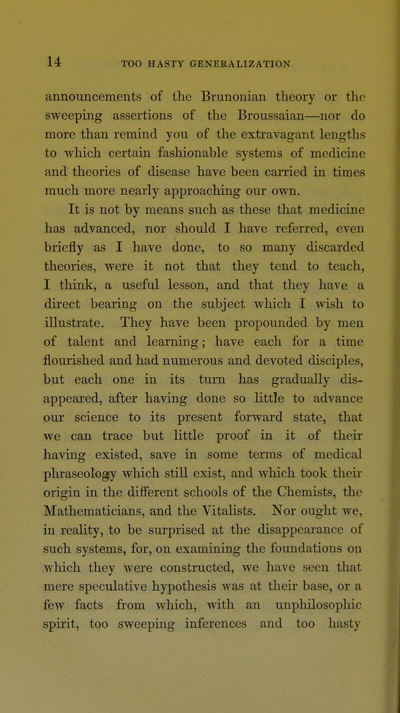 announcements of the Brunonian theory or the sweeping assertions of the Broussaian—nor do more than remind you of the extravagant lengths to which certain fashionable systems of medicine and theories of disease have been carried in times much more nearly approaching our own. It is not by means such as these that medicine has advanced, nor should I have referred, even briefly as I have done, to so many discarded theories, were it not that they tend to teach, I think, a useful lesson, and that they have a direct bearing on the subject which I wish to illustrate. They have been propounded by men of talent and learning; have each for a time flourished and had numerous and devoted disciples, but each one in its turn has gradually dis- appeared, after having done so little to advance our science to its present forward state, that we can trace but little proof in it of their having existed, save in some terms of medical phraseology which still exist, and wliich took their origin in the difierent schools of the Chemists, the Mathematicians, and the Vitalists. Nor ought we, in reality, to be surprised at the disappearance of such systems, for, on examining the foundations on wliich they were constructed, we have seen that mere speculative hypothesis was at their base, or a few facts from which, with an unphilosophic spirit, too sweeping inferences and too hasty