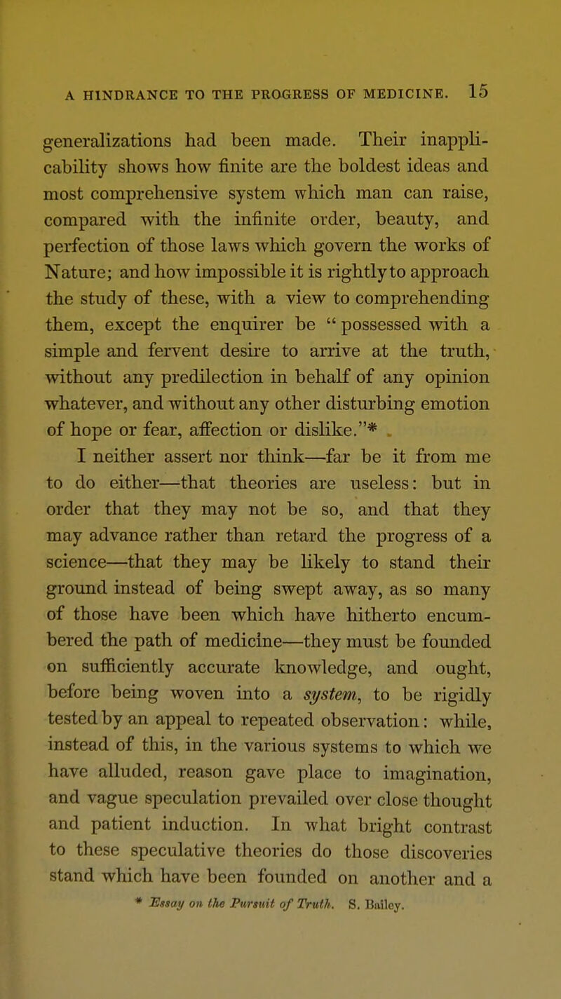 generalizations had been made. Their inappli- cability shows how finite are the boldest ideas and most comprehensive system which man can raise, compared with the infinite order, beauty, and perfection of those laws which govern the works of Nature; and how impossible it is rightly to approach the study of these, with a view to comprehending them, except the enquirer be  possessed with a simple and fervent desu'e to arrive at the truth, without any predilection in behalf of any opinion whatever, and without any other disturbing emotion of hope or fear, affection or dislike.* . I neither assert nor think—far be it from me to do either—that theories are useless: but in order that they may not be so, and that they may advance rather than retard the progress of a science—that they may be likely to stand their ground instead of being swept away, as so many of those have been which have hitherto encum- bered the path of medicine—they must be founded on sufficiently accurate knowledge, and ought, before being woven into a system, to be rigidly tested by an appeal to repeated observation: while, instead of this, in the various systems to which we have alluded, reason gave place to imagination, and vague speculation prevailed over close thought and patient induction. In what bright contrast to these speculative theories do those discoveries stand which have been founded on another and a * Essay on the Pursuit of Truth. S. Biiilcy.