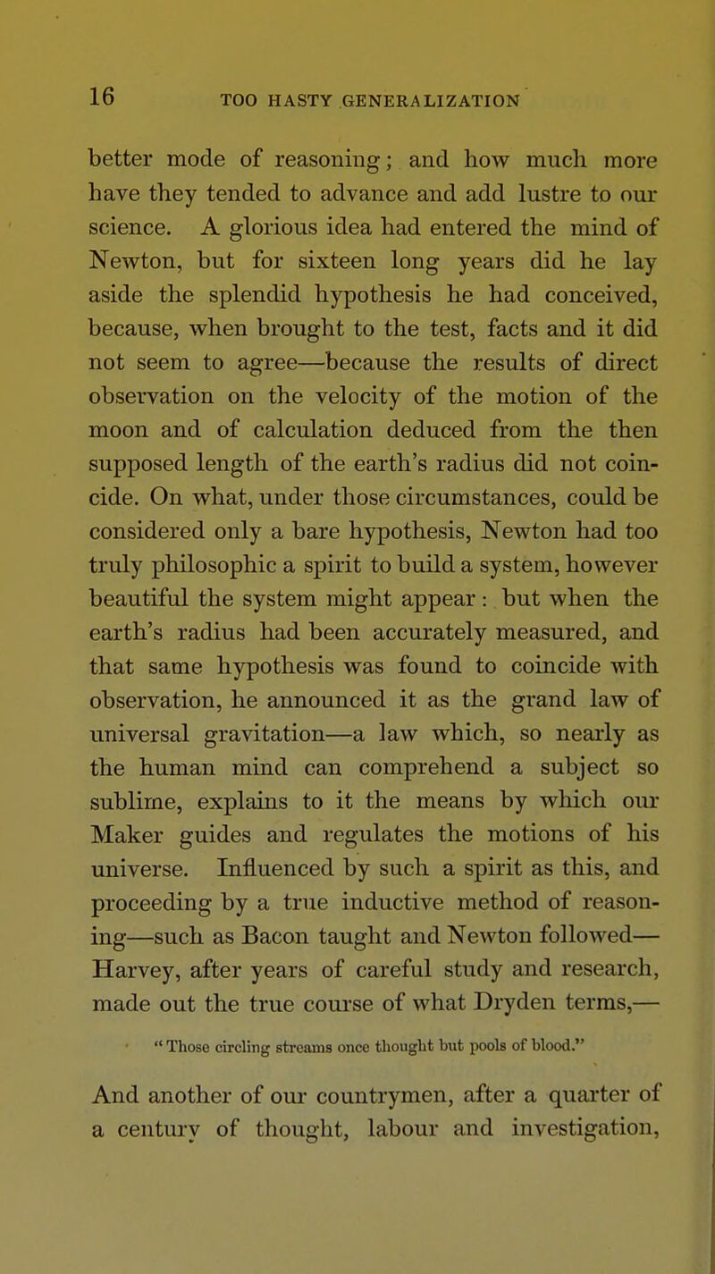 better mode of reasoning; and how much more have they tended to advance and add lustre to our science. A glorious idea had entered the mind of Newton, but for sixteen long years did he lay aside the splendid hypothesis he had conceived, because, when brought to the test, facts and it did not seem to agree—because the results of direct observation on the velocity of the motion of the moon and of calculation deduced from the then supposed length of the earth's radius did not coin- cide. On what, under those circumstances, could be considered only a bare hypothesis, Newton had too truly philosophic a spirit to build a system, however beautiful the system might appear: but when the earth's radius had been accurately measured, and that same hypothesis was found to coincide with observation, he announced it as the grand law of imiversal gravitation—a law which, so nearly as the human mind can comprehend a subject so sublime, explains to it the means by which our Maker guides and regulates the motions of his universe. Influenced by such a spirit as this, and proceeding by a true inductive method of reason- ing—such as Bacon taught and Newton followed— Harvey, after years of careful study and research, made out the true course of what Dryden terras,—  Those circling streams once thought but pools of blood, And another of our countrymen, after a quarter of a century of thought, labour and investigation.