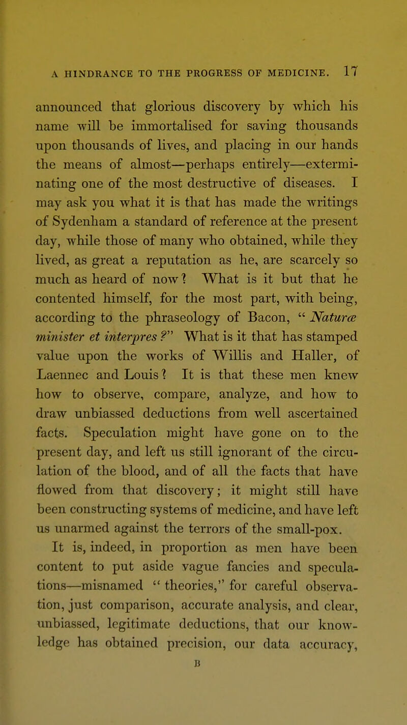 announced that glorious discovery by which his name will be immortalised for saving thousands upon thousands of lives, and placing in our hands the means of almost—perhaps entirely—extermi- nating one of the most destructive of diseases. I may ask you what it is that has made the writings of Sydenham a standard of reference at the present day, while those of many who obtained, while they lived, as great a reputation as he, are scarcely so much as heard of now 1 What is it but that he contented himself, for the most part, with being, according to the phraseology of Bacon,  Natures minister et interpres f What is it that has stamped value upon the works of Willis and Haller, of Laennec and Louis % It is that these men knew how to observe, compare, analyze, and how to draw unbiassed deductions from well ascertained facts. Speculation might have gone on to the present day, and left us still ignorant of the circu- lation of the blood, and of all the facts that have flowed from that discovery; it might still have been constructing systems of medicine, and have left us unarmed against the terrors of the small-pox. It is, indeed, in proportion as men have been content to put aside vague fancies and specula- tions—misnamed  theories, for careful observa- tion, just comparison, accurate analysis, and clear, unbiassed, legitimate deductions, that our know- ledge has obtained precision, our data accuracy, B
