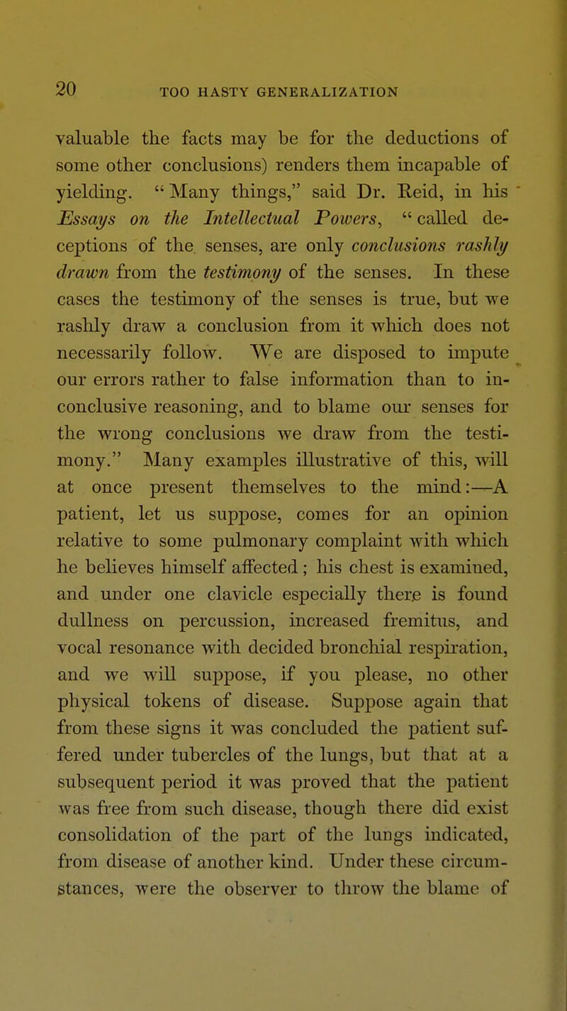 valuable the facts may be for the deductions of some other conclusions) renders them incapable of yielding.  Many things, said Dr. Reid, in his Essays on the Intellectual Poivers^  called de- ceptions of the. senses, are only conclusions rashly drawn from the testimony of the senses. In these cases the testimony of the senses is true, but we rashly draw a conclusion from it which does not necessarily follow. We are disposed to impute our errors rather to false information than to in- conclusive reasoning, and to blame our senses for the wrong conclusions we draw from the testi- mony. Many examples illustrative of this, will at once present themselves to the mind:—A patient, let us suppose, comes for an opinion relative to some pulmonary complaint with which he believes himself affected; his chest is examined, and under one clavicle especially there is found dullness on percussion, increased fremitus, and vocal resonance with decided bronchial respiration, and we will suppose, if you please, no other physical tokens of disease. Suppose again that from these signs it was concluded the patient suf- fered under tubercles of the lungs, but that at a subsequent period it was proved that the patient was free from such disease, though there did exist consolidation of the part of the lungs indicated, from disease of another kind. Under these circum- stances, were the observer to throw the blame of