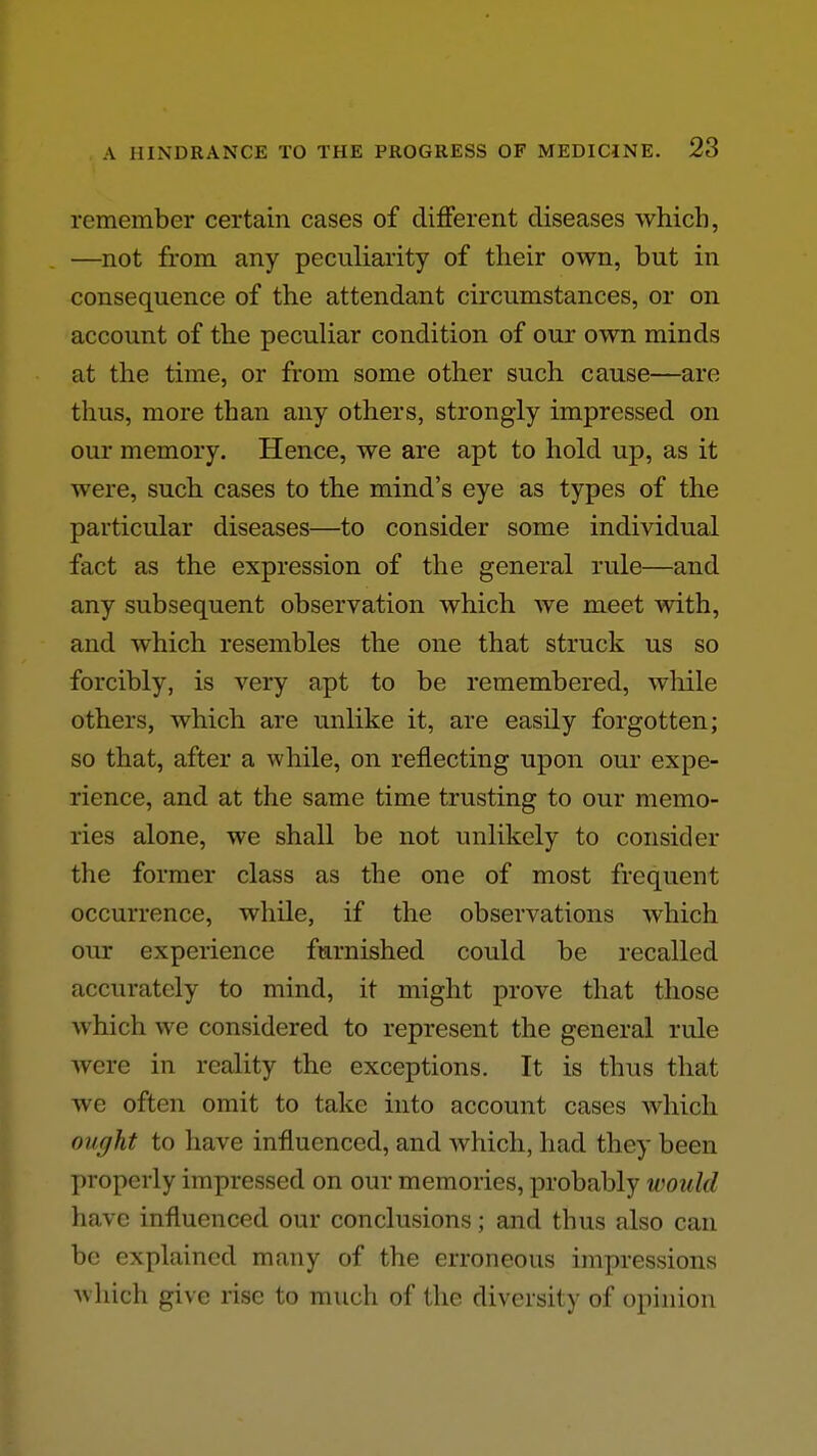 remember certain cases of different diseases which, —not from any peculiarity of their own, but in consequence of the attendant circumstances, or on account of the pecuUar condition of our own minds at the time, or from some other such cause—are thus, more than any others, strongly impressed on our memory. Hence, we are apt to hold up, as it were, such cases to the mind's eye as types of the particular diseases—to consider some individual fact as the expression of the general rule—and any subsequent observation which we meet with, and which resembles the one that struck us so forcibly, is very apt to be remembered, while others, which are unlike it, are easily forgotten; so that, after a while, on reflecting upon our expe- rience, and at the same time trusting to our memo- ries alone, we shall be not unlikely to consider the former class as the one of most frequent occurrence, while, if the observations which our experience furnished could be recalled accurately to mind, it might prove that those which we considered to represent the general rule Avere in reality the exceptions. It is thus that we often omit to take into account cases which ought to have influenced, and Avhich, had they been properly impressed on our memories, probably would have influenced our conclusions; and thus also can be explained many of the erroneous impressions Avhich give rise to much of the diversity of opinion