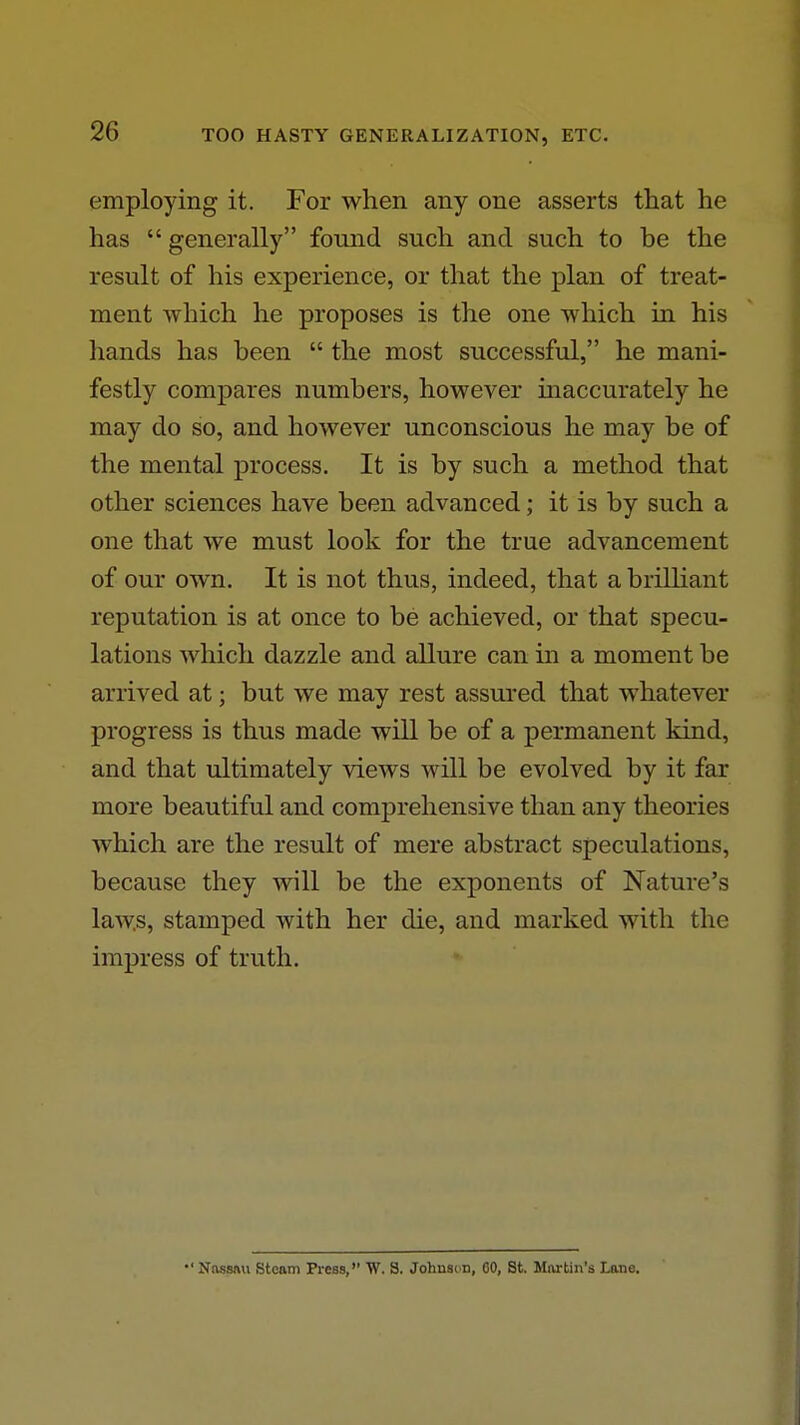 employing it. For when any one asserts that he has  generally found such and such to be the result of his experience, or that the plan of treat- ment which he proposes is the one which in his hands has been  the most successful, he mani- festly compares numbers, however inaccurately he may do so, and however unconscious he may be of the mental process. It is by such a method that other sciences have been advanced; it is by such a one that we must look for the true advancement of our own. It is not thus, indeed, that a brilliant reputation is at once to be achieved, or that specu- lations which dazzle and allure can in a moment be arrived at; but we may rest assured that whatever progress is thus made will be of a permanent kind, and that ultimately views will be evolved by it far more beautiful and comprehensive than any theories which are the result of mere abstract speculations, because they will be the exponents of Nature's laws, stamped with her die, and marked with the impress of truth. •'Nassftu Steam Press, W. S. Johusc n, GO, St. Martin's Lane.