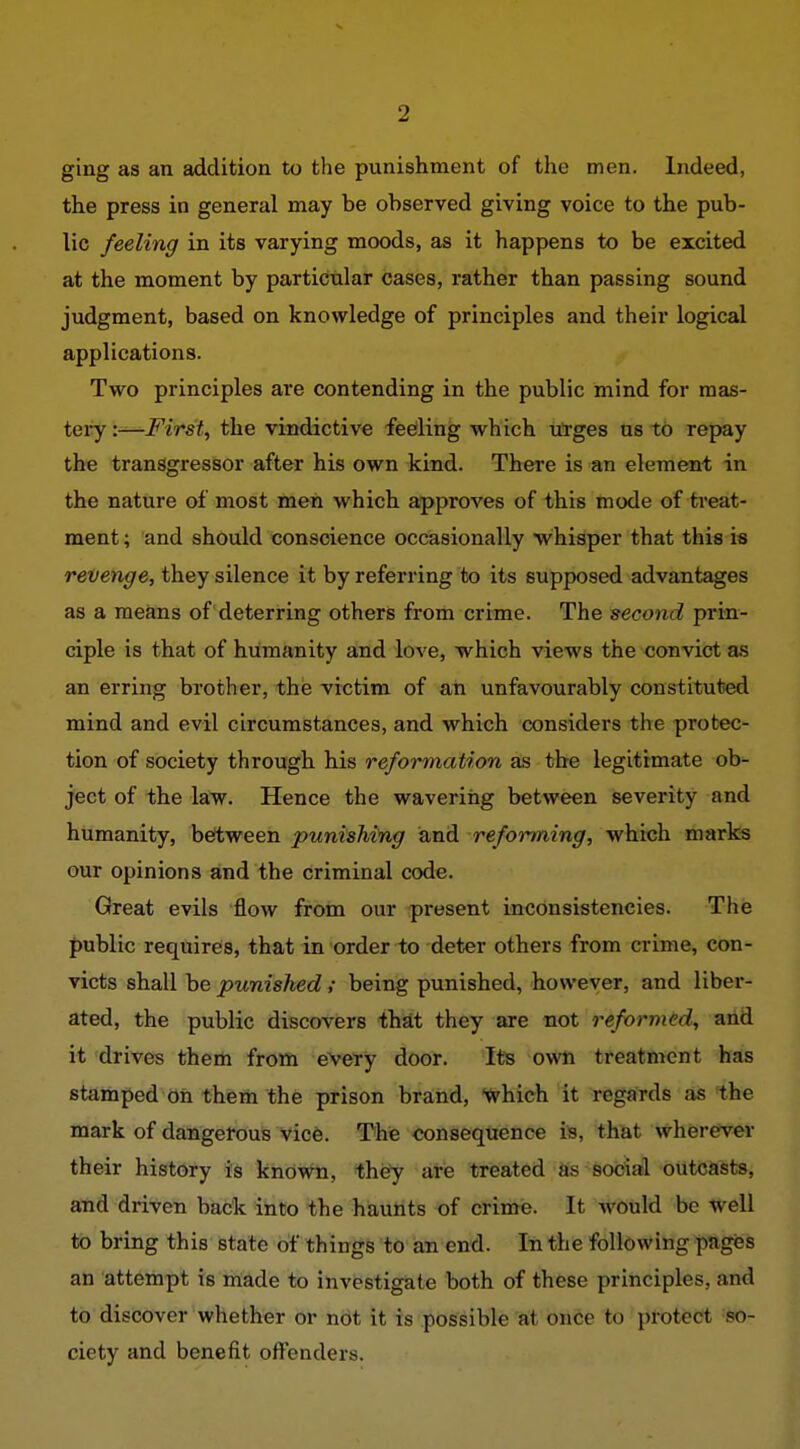 ging as an addition to the punishment of the men. Indeed, the press in general may be observed giving voice to the pub- lic feeling in its varying moods, as it happens to be excited at the moment by particular cases, rather than passing sound judgment, based on knowledge of principles and their logical applications. Two principles are contending in the public mind for mas- tei*y :-^First, the vindictive feeling which ufges us tb repay the transgresisor after his own kind. There is an elemen-t in the nature of most men which approves of this mode of treat- ment ; and should conscience occasionally whisper that this is revenge, they silence it by referring to its supposed advantages as a means of deterring others from crime. The second prin- ciple is that of humanity and love, which views the convict as an erring brother, the victim of an unfavourably constituted mind and evil circumstances, and which considers the protec- tion of society through his reformation as the legitimate ob- ject of the law. Hence the wavering between severity and humanity, between punishing and reforming, which marks our opinions and the criminal code. Great evils flow from our present inconsistencies. The public requirefs, that in order to deter others from crime, con- victs shall be punished ; being punished, however, and liber- ated, the public discovers that they are not reformed, arid it drives them from evety door. Its own treatment has stamped oil them the prison brand, Ivhich it regards as the mark of dangerous vice. The consequence is, that wherever their history is known, thij'y are treated as social outcasts, and driven back into the hauhts of crime. It would be well to bring this state of things to ian end. In the following piges an attempt is made to investi^te both of these principles, and to discover whether or not it is possible at onCe to protect so- ciety and benefit offenders.