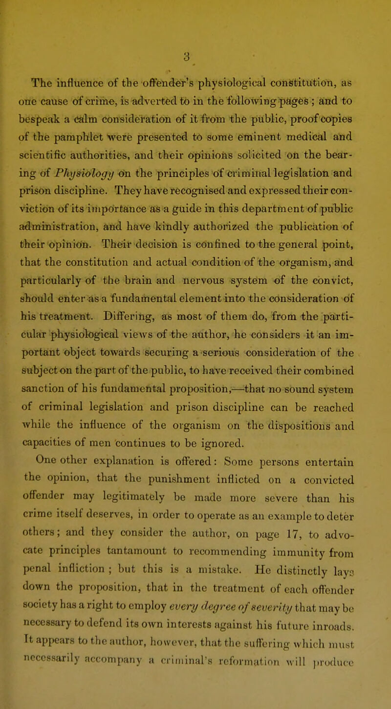 The influence of the ofl-'ender's physiological consfcitvition, as one cause of crime, is adverted to in the following pages ; and to bespeak a <Jalm consideration of it from the public, proof copies of the pamphlet Were presented to some eminent medical and scientific authorities, and their Opinions solicited on the bear- ing of Physiology on the principles of criminal legislation and prison discipline. They have recognised and expressed their con- viction of its importance as a guide in this department of public administration, and have kindly authorized the publication of their opinion. Their decision is confined to the general point, that the constitution and actual condition of the organism, and particularly of the brain and nervous system of the convict, should enter as a fundamental element into the consideration of his treatment. Differing, as most of them do, from the parti- cular physiological views of the author, he considei-s it an im- portant object towards securing a serious consideratioti of the subject on the part of the public, to have received their combined sanction of his fundamental proposition,—that no sound system of criminal legislation and prison discipline can be reached while the influence of the organism on the dispositions and capacities of men continues to be ignored. One other explanation is offered: Some persons entertain the opinion, that the punishment inflicted on a convicted offender may legitimately be made more severe than his crime itself deserves, in order to operate as an example to deter others; and they consider the author, on page 17, to advo- cate principles tantamount to recommending immunity from penal infliction ; but this is a mistake. He distinctly lays down the proposition, that in the treatment of each offender society has a right to employ every degree of severity that may be necessary to defend its own interests against his future inroads. It appears to the author, however, that the suffering which must necessarily accompany a ciiininars reformation will ])rodiuc